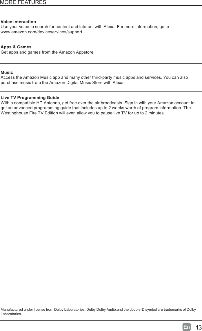 13En  MORE FEATURESVoice InteractionUse your voice to search for content and interact with Alexa. For more information, go to   www.amazon.com/deviceservices/supportApps &amp; GamesGet apps and games from the Amazon Appstore. MusicAccess the Amazon Music app and many other third-party music apps and services. You can also purchase music from the Amazon Digital Music Store with Alexa. Live TV Programming GuideWith a compatible HD Antenna, get free over the air broadcasts. Sign in with your Amazon account to get an advanced programming guide that includes up to 2 weeks worth of program information. The Westinghouse Fire TV Edition will even allow you to pause live TV for up to 2 minutes.Manufactured under license from Dolby Laboratories. Dolby,Dolby Audio,and the double-D symbol are trademarks of Dolby Laboratories.