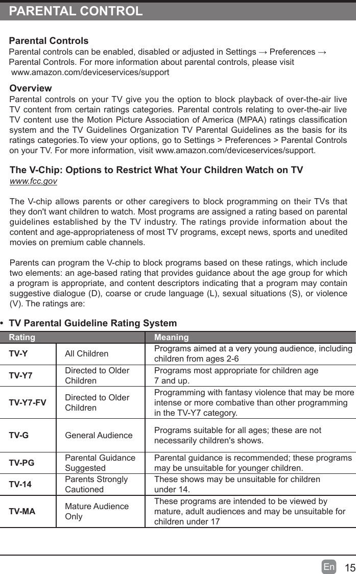 15En  PARENTAL CONTROLOverviewParental controls on your TV give you the option to block playback of over-the-air live TV content from certain ratings categories. Parental controls relating to over-the-air live TVcontentusetheMotionPictureAssociationofAmerica(MPAA)ratingsclassicationsystem and the TV Guidelines Organization TV Parental Guidelines as the basis for its ratings categories.To view your options, go to Settings > Preferences > Parental Controls on your TV. For more information, visit www.amazon.com/deviceservices/support.Parental ControlsParentalcontrolscanbeenabled,disabledoradjustedinSettings&rarr;Preferences&rarr;Parental Controls. For more information about parental controls, please visit www.amazon.com/deviceservices/support&bull;  TV Parental Guideline Rating System Rating MeaningTV-Y All Children Programs aimed at a very young audience, including children from ages 2-6TV-Y7 Directed to Older ChildrenPrograms most appropriate for children age  7 and up.TV-Y7-FV Directed to Older ChildrenProgramming with fantasy violence that may be more intense or more combative than other programming in the TV-Y7 category.TV-G General Audience Programssuitableforallages;thesearenotnecessarily children's shows.TV-PG Parental Guidance SuggestedParentalguidanceisrecommended;theseprogramsmay be unsuitable for younger children.TV-14 Parents Strongly CautionedThese shows may be unsuitable for children  under 14.TV-MA Mature Audience OnlyThese programs are intended to be viewed by mature, adult audiences and may be unsuitable for children under 17The V-Chip: Options to Restrict What Your Children Watch on TVwww.fcc.govThe V-chip allows parents or other caregivers to block programming on their TVs that they don't want children to watch. Most programs are assigned a rating based on parental guidelines established by the TV industry. The ratings provide information about the content and age-appropriateness of most TV programs, except news, sports and unedited movies on premium cable channels.Parents can program the V-chip to block programs based on these ratings, which include two elements: an age-based rating that provides guidance about the age group for which a program is appropriate, and content descriptors indicating that a program may contain suggestivedialogue(D),coarseorcrudelanguage(L),sexualsituations(S),orviolence(V).Theratingsare: