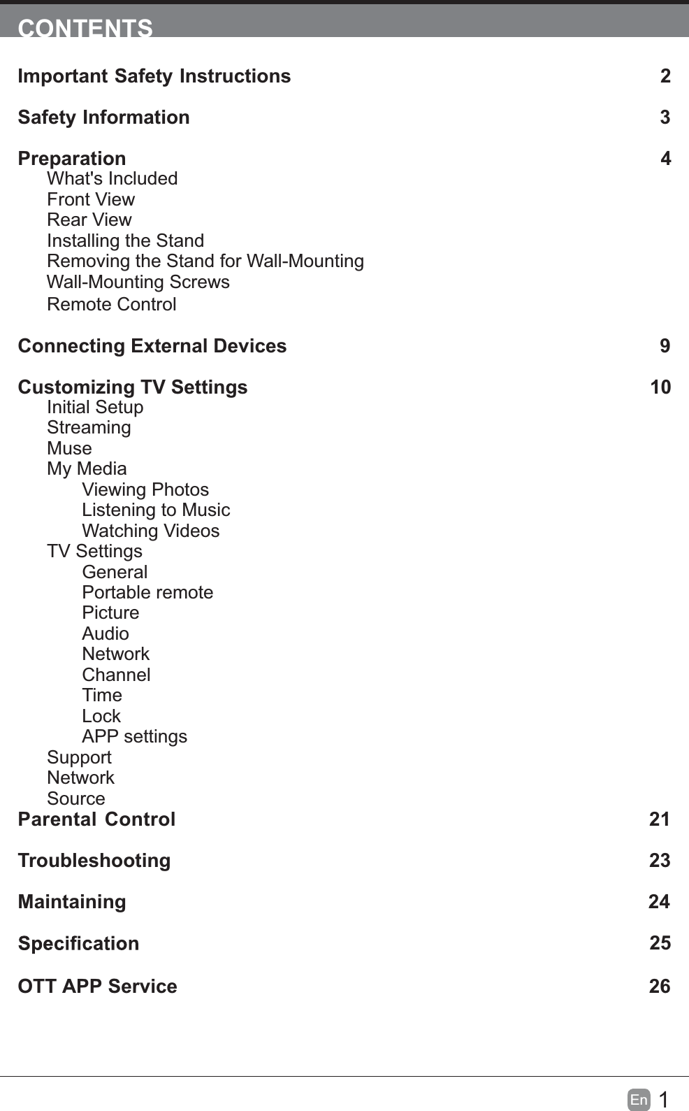 1En  CONTENTSImportant Safety Instructions                                                         2Safety Information                                                                            3Preparation                                                                                            4What's IncludedFront ViewRear ViewInstalling the StandRemoving the Stand for Wall-Mounting         Wall-Mounting ScrewsRemote ControlConnecting External Devices                                                 9Customizing TV Settings                                                               10Initial SetupStreamingMuseMy MediaViewing PhotosListening to MusicWatching VideosTV SettingsGeneralPortable remotePictureAudioNetworkChannelTimeLockAPP settingsSupport NetworkSourceParental Control                                                               21Troubleshooting                                                                   23Maintaining                                                                                                24             25OTT APP Service                                                                              26
