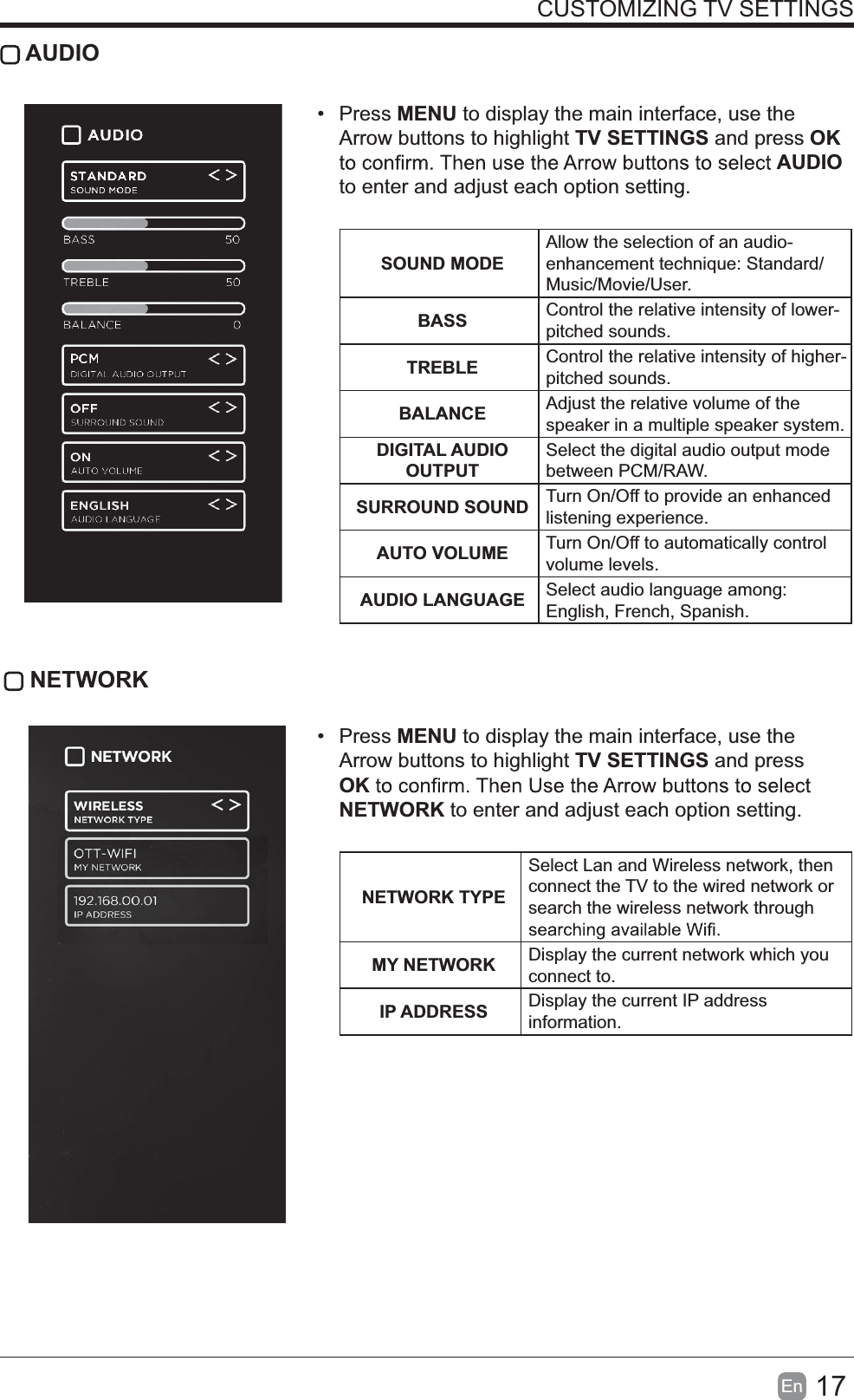 17En  CUSTOMIZING TV SETTINGS AUDIO Press MENU to display the main interface, use the Arrow buttons to highlight TV SETTINGS and press OK AUDIO to enter and adjust each option setting.   SOUND MODEAllow the selection of an audio-enhancement technique: Standard/Music/Movie/User.BASS Control the relative intensity of lower-pitched sounds.TREBLE Control the relative intensity of higher-pitched sounds.BALANCE Adjust the relative volume of the speaker in a multiple speaker system.DIGITAL AUDIO OUTPUTSelect the digital audio output mode between PCM/RAW.SURROUND SOUND Turn On/Off to provide an enhanced listening experience.AUTO VOLUME Turn On/Off to automatically control volume levels.AUDIO LANGUAGE Select audio language among: English, French, Spanish. NETWORK Press MENU to display the main interface, use the Arrow buttons to highlight TV SETTINGS and press OKNETWORK to enter and adjust each option setting. NETWORK TYPESelect Lan and Wireless network, then connect the TV to the wired network or search the wireless network through MY NETWORK Display the current network which you connect to.IP ADDRESS Display the current IP address information.
