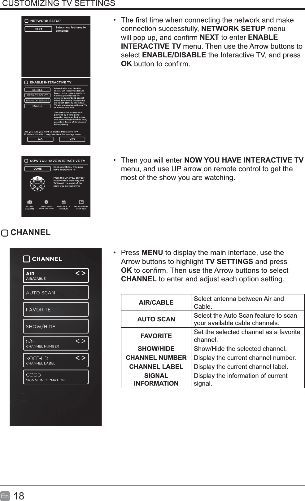 18En  CUSTOMIZING TV SETTINGS connection successfully, NETWORK SETUP menu NEXT to enter ENABLE INTERACTIVE TV menu. Then use the Arrow buttons to select ENABLE/DISABLE the Interactive TV, and press OK  Then you will enter NOW YOU HAVE INTERACTIVE TV menu, and use UP arrow on remote control to get the most of the show you are watching. CHANNEL Press MENU to display the main interface, use the Arrow buttons to highlight TV SETTINGS and press OKCHANNEL to enter and adjust each option setting. AIR/CABLE Select antenna between Air and Cable.AUTO SCAN Select the Auto Scan feature to scan your available cable channels.FAVORITE Set the selected channel as a favorite channel.SHOW/HIDE Show/Hide the selected channel.CHANNEL NUMBER Display the current channel number.CHANNEL LABEL Display the current channel label.SIGNAL INFORMATIONDisplay the information of current signal.