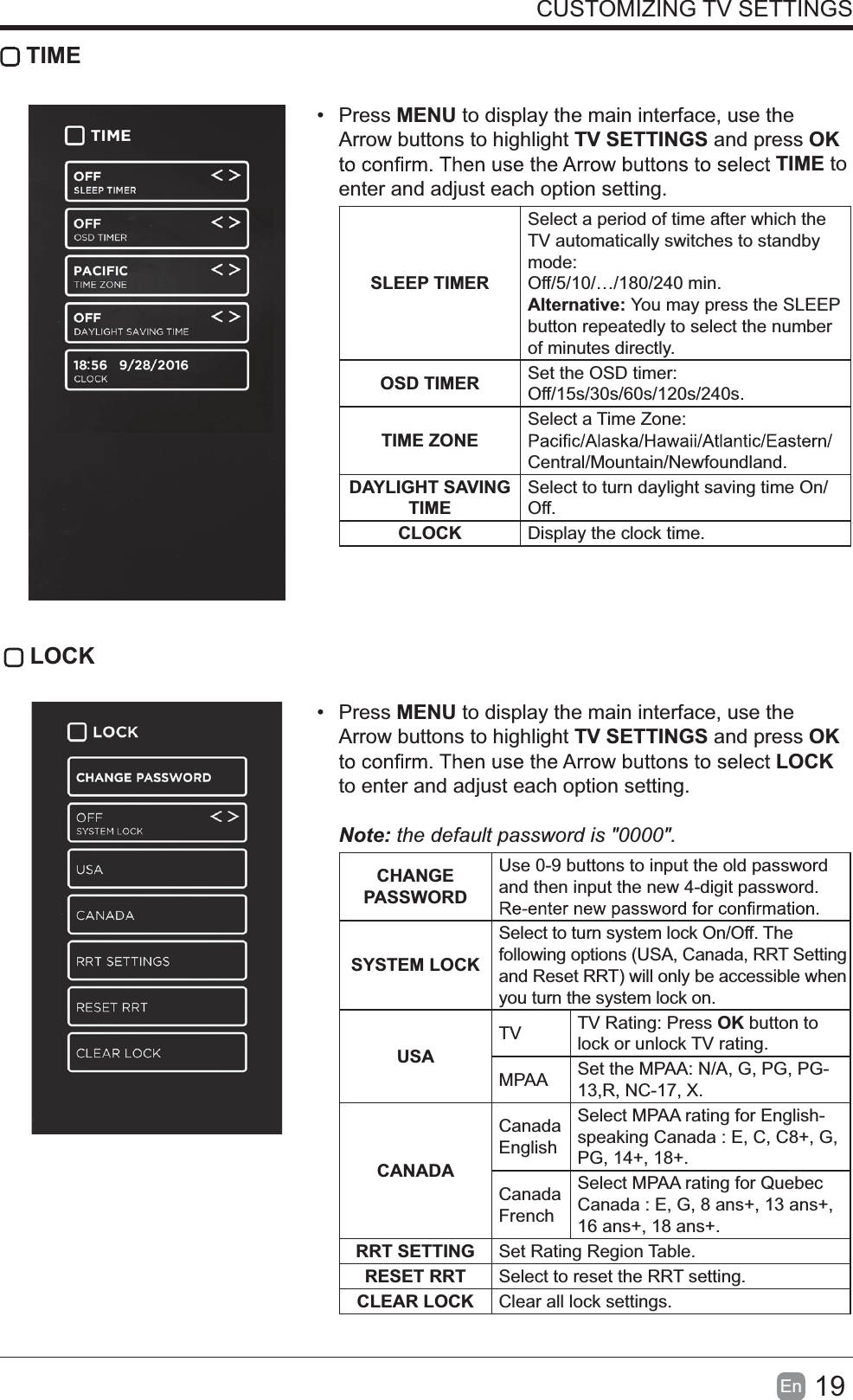 19En  CUSTOMIZING TV SETTINGS TIME Press MENU to display the main interface, use the Arrow buttons to highlight TV SETTINGS and press OK TIME to enter and adjust each option setting.SLEEP TIMERSelect a period of time after which the TV automatically switches to standby mode:Off/5/10/&hellip;/180/240 min. Alternative: You may press the SLEEP button repeatedly to select the number of minutes directly.OSD TIMER Set the OSD timer: Off/15s/30s/60s/120s/240s. TIME ZONESelect a Time Zone: Central/Mountain/Newfoundland.DAYLIGHT SAVING TIMESelect to turn daylight saving time On/Off.CLOCK Display the clock time. LOCK Press MENU to display the main interface, use the Arrow buttons to highlight TV SETTINGS and press OK LOCK to enter and adjust each option setting. Note:thedefaultpasswordis"0000".  CHANGE PASSWORDUse 0-9 buttons to input the old password and then input the new 4-digit password. SYSTEM LOCKSelect to turn system lock On/Off. The following options (USA, Canada, RRT Setting and Reset RRT) will only be accessible when you turn the system lock on.USATV TV Rating: Press OK button to lock or unlock TV rating.MPAA Set the MPAA: N/A, G, PG, PG-13,R, NC-17, X.CANADACanada EnglishSelect MPAA rating for English-speaking Canada : E, C, C8+, G, PG, 14+, 18+.Canada FrenchSelect MPAA rating for Quebec Canada : E, G, 8 ans+, 13 ans+, 16 ans+, 18 ans+.RRT SETTING Set Rating Region Table.RESET RRT Select to reset the RRT setting.CLEAR LOCK Clear all lock settings. 
