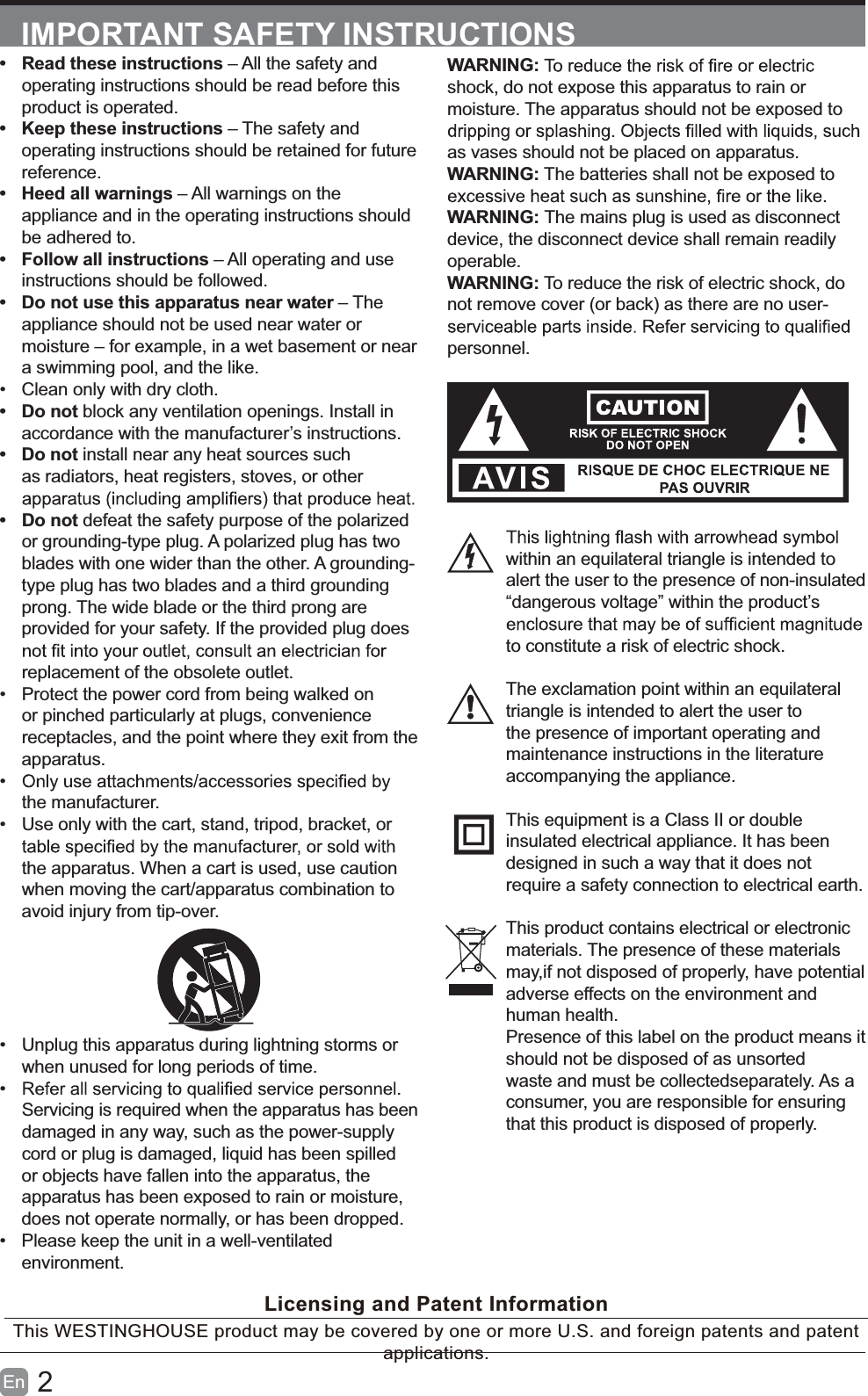 2En  IMPORTANT SAFETY INSTRUCTIONSWARNING:shock, do not expose this apparatus to rain or moisture. The apparatus should not be exposed to as vases should not be placed on apparatus. WARNING: The batteries shall not be exposed to WARNING: The mains plug is used as disconnect device, the disconnect device shall remain readily operable.WARNING: To reduce the risk of electric shock, do not remove cover (or back) as there are no user-personnel.within an equilateral triangle is intended to alert the user to the presence of non-insulated &ldquo;dangerous voltage&rdquo; within the product&rsquo;s to constitute a risk of electric shock.The exclamation point within an equilateral triangle is intended to alert the user to the presence of important operating and maintenance instructions in the literature accompanying the appliance. This equipment is a Class II or double insulated electrical appliance. It has been designed in such a way that it does not require a safety connection to electrical earth.This product contains electrical or electronicmaterials. The presence of these materialsmay,if not disposed of properly, have potentialadverse effects on the environment and human health.Presence of this label on the product means itshould not be disposed of as unsorted waste and must be collectedseparately. As a consumer, you are responsible for ensuring that this product is disposed of properly.  Read these instructions &ndash; All the safety and operating instructions should be read before this product is operated.   Keep these instructions &ndash; The safety and operating instructions should be retained for future reference.   Heed all warnings &ndash; All warnings on the appliance and in the operating instructions should be adhered to.  Follow all instructions &ndash; All operating and use instructions should be followed.   Do not use this apparatus near water &ndash; The appliance should not be used near water or moisture &ndash; for example, in a wet basement or near a swimming pool, and the like.  Clean only with dry cloth. Do not block any ventilation openings. Install in accordance with the manufacturer&rsquo;s instructions. Do not install near any heat sources such as radiators, heat registers, stoves, or other  Do not defeat the safety purpose of the polarized or grounding-type plug. A polarized plug has two blades with one wider than the other. A grounding-type plug has two blades and a third grounding prong. The wide blade or the third prong are provided for your safety. If the provided plug does replacement of the obsolete outlet.  Protect the power cord from being walked on or pinched particularly at plugs, convenience receptacles, and the point where they exit from the apparatus. the manufacturer.  Use only with the cart, stand, tripod, bracket, or the apparatus. When a cart is used, use caution when moving the cart/apparatus combination to avoid injury from tip-over.   Unplug this apparatus during lightning storms or when unused for long periods of time. Servicing is required when the apparatus has been damaged in any way, such as the power-supply cord or plug is damaged, liquid has been spilled or objects have fallen into the apparatus, the apparatus has been exposed to rain or moisture, does not operate normally, or has been dropped.  Please keep the unit in a well-ventilated environment.Licensing and Patent InformationThis WESTINGHOUSE product may be covered by one or more U.S. and foreign patents and patent applications. 