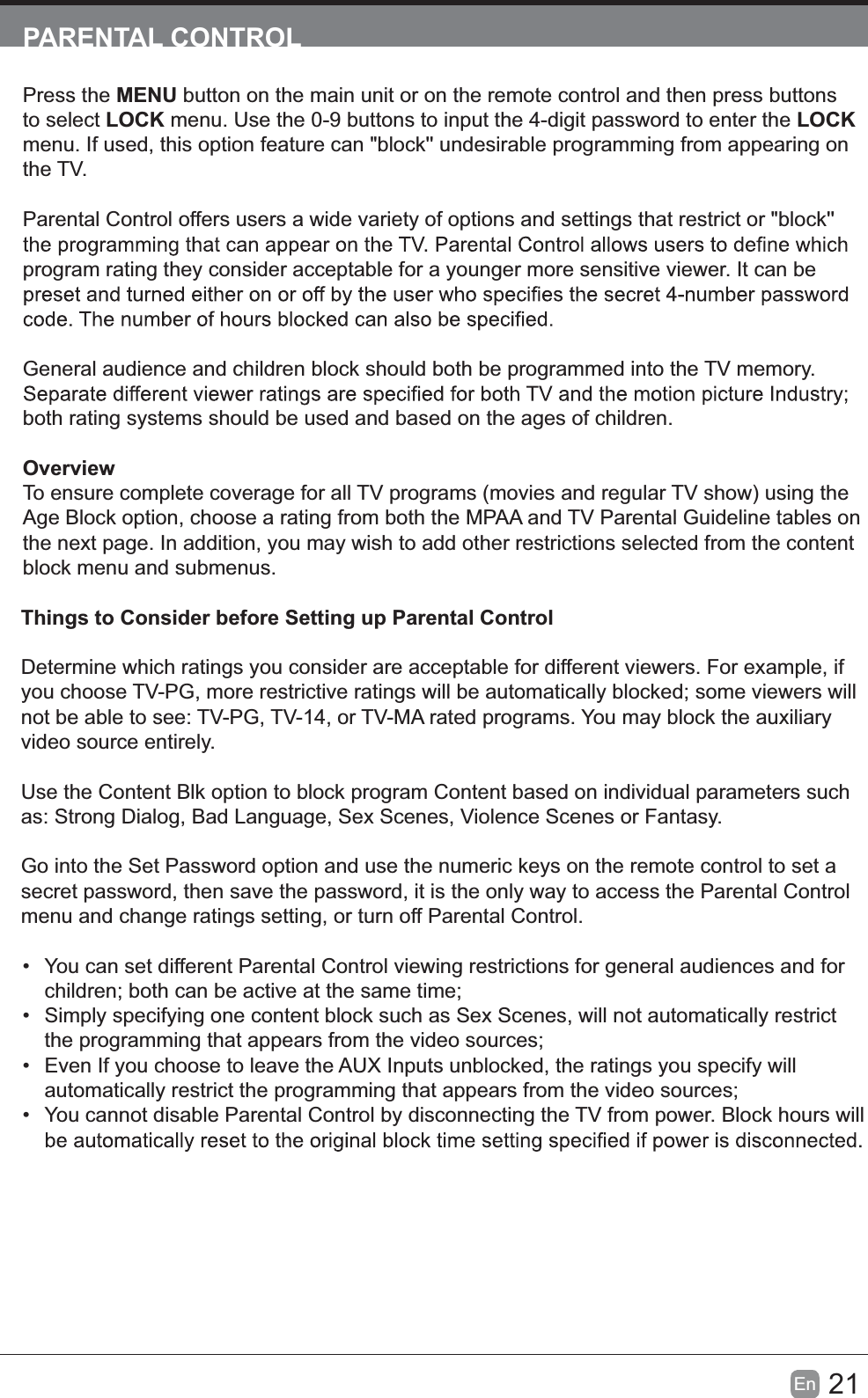 21En  PARENTAL CONTROLPress the MENU button on the main unit or on the remote control and then press buttons to select LOCK menu. Use the 0-9 buttons to input the 4-digit password to enter the LOCK menu. If used, this option feature can "block'' undesirable programming from appearing on the TV.Parental Control offers users a wide variety of options and settings that restrict or "block'' program rating they consider acceptable for a younger more sensitive viewer. It can be General audience and children block should both be programmed into the TV memory. both rating systems should be used and based on the ages of children.OverviewTo ensure complete coverage for all TV programs (movies and regular TV show) using the Age Block option, choose a rating from both the MPAA and TV Parental Guideline tables on the next page. In addition, you may wish to add other restrictions selected from the content block menu and submenus.Things to Consider before Setting up Parental ControlDetermine which ratings you consider are acceptable for different viewers. For example, if you choose TV-PG, more restrictive ratings will be automatically blocked; some viewers will not be able to see: TV-PG, TV-14, or TV-MA rated programs. You may block the auxiliary video source entirely.Use the Content Blk option to block program Content based on individual parameters such as: Strong Dialog, Bad Language, Sex Scenes, Violence Scenes or Fantasy.Go into the Set Password option and use the numeric keys on the remote control to set a secret password, then save the password, it is the only way to access the Parental Control menu and change ratings setting, or turn off Parental Control.  You can set different Parental Control viewing restrictions for general audiences and for children; both can be active at the same time;  Simply specifying one content block such as Sex Scenes, will not automatically restrict the programming that appears from the video sources;  Even If you choose to leave the AUX Inputs unblocked, the ratings you specify will automatically restrict the programming that appears from the video sources;  You cannot disable Parental Control by disconnecting the TV from power. Block hours will 