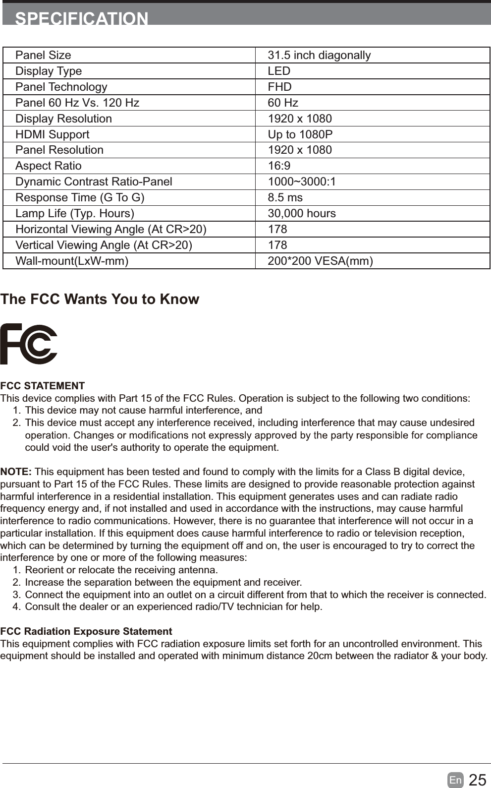 25En  SPECIFICATIONPanel Size 31.5 inch diagonally Display Type LEDPanel Technology  FHDPanel 60 Hz Vs. 120 Hz 60 HzDisplay Resolution  1920 x 1080HDMI Support Up to 1080PPanel Resolution  1920 x 1080Aspect Ratio 16:9Dynamic Contrast Ratio-Panel 1000~3000:1Response Time (G To G) 8.5 msLamp Life (Typ. Hours) 30,000 hoursHorizontal Viewing Angle (At CR>20) 178Vertical Viewing Angle (At CR>20) 178Wall-mount(LxW-mm) 200*200 VESA(mm)The FCC Wants You to KnowFCC STATEMENTThis device complies with Part 15 of the FCC Rules. Operation is subject to the following two conditions:1. This device may not cause harmful interference, and2. This device must accept any interference received, including interference that may cause undesired could void the user's authority to operate the equipment.NOTE: This equipment has been tested and found to comply with the limits for a Class B digital device, pursuant to Part 15 of the FCC Rules. These limits are designed to provide reasonable protection against harmful interference in a residential installation. This equipment generates uses and can radiate radio frequency energy and, if not installed and used in accordance with the instructions, may cause harmful interference to radio communications. However, there is no guarantee that interference will not occur in a particular installation. If this equipment does cause harmful interference to radio or television reception, which can be determined by turning the equipment off and on, the user is encouraged to try to correct the interference by one or more of the following measures:1. Reorient or relocate the receiving antenna.2. Increase the separation between the equipment and receiver.3. Connect the equipment into an outlet on a circuit different from that to which the receiver is connected.4. Consult the dealer or an experienced radio/TV technician for help.FCC Radiation Exposure StatementThis equipment complies with FCC radiation exposure limits set forth for an uncontrolled environment. This equipment should be installed and operated with minimum distance 20cm between the radiator &amp; your body.