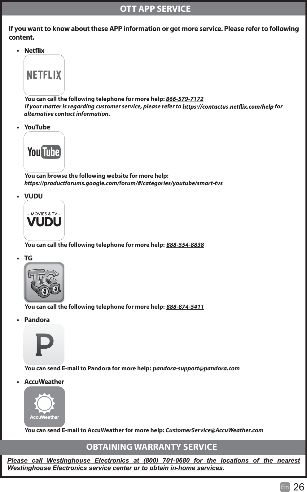 26En   If you want to know about these APP information or get more service. Please refer to following content.  OTT APP SERVICEt           You can call the following telephone for more help: 866-579-7172         If your matter is regarding customer service, please refer to   for               alternative contact information.t Yo uTu b e          You can browse the following website for more help:         https://productforums.google.com/forum/#!categories/youtube/smart-tvst VUDU          You can call the following telephone for more help: 888-554-8838t TG          You can call the following telephone for more help: 888-874-5411t Pandora          You can send E-mail to Pandora for more help: pandora-support@pandora.comt AccuWeather          You can send E-mail to AccuWeather for more help: CustomerService@AccuWeather.com  OBTAINING WARRANTY SERVICEPlease call Westinghouse Electronics at (800) 701-0680 for the locations of the nearest Westinghouse Electronics service center or to obtain in-home services.