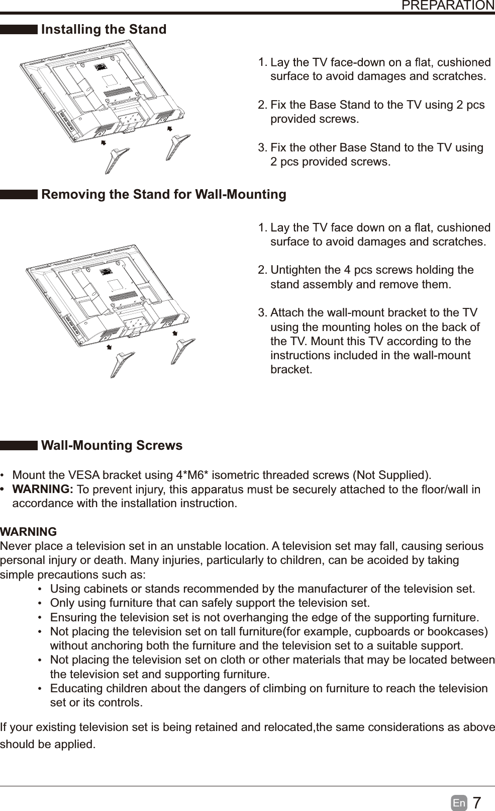 7En  PREPARATION Installing the Stand1. surface to avoid damages and scratches.2. Fix the Base Stand to the TV using 2 pcs provided screws.3. Fix the other Base Stand to the TV using 2 pcs provided screws. Removing the Stand for Wall-Mounting1. surface to avoid damages and scratches.2. Untighten the 4 pcs screws holding the stand assembly and remove them.    3. Attach the wall-mount bracket to the TV using the mounting holes on the back of the TV. Mount this TV according to the instructions included in the wall-mount bracket.  Wall-Mounting Screws  Mount the VESA bracket using 4*M6* isometric threaded screws (Not Supplied). WARNING:accordance with the installation instruction. WARNINGNever place a television set in an unstable location. A television set may fall, causing serious personal injury or death. Many injuries, particularly to children, can be acoided by taking simple precautions such as:  Using cabinets or stands recommended by the manufacturer of the television set.  Only using furniture that can safely support the television set.  Ensuring the television set is not overhanging the edge of the supporting furniture.  Not placing the television set on tall furniture(for example, cupboards or bookcases) without anchoring both the furniture and the television set to a suitable support.   Not placing the television set on cloth or other materials that may be located between the television set and supporting furniture.  Educating children about the dangers of climbing on furniture to reach the television set or its controls.If your existing television set is being retained and relocated,the same considerations as above should be applied.