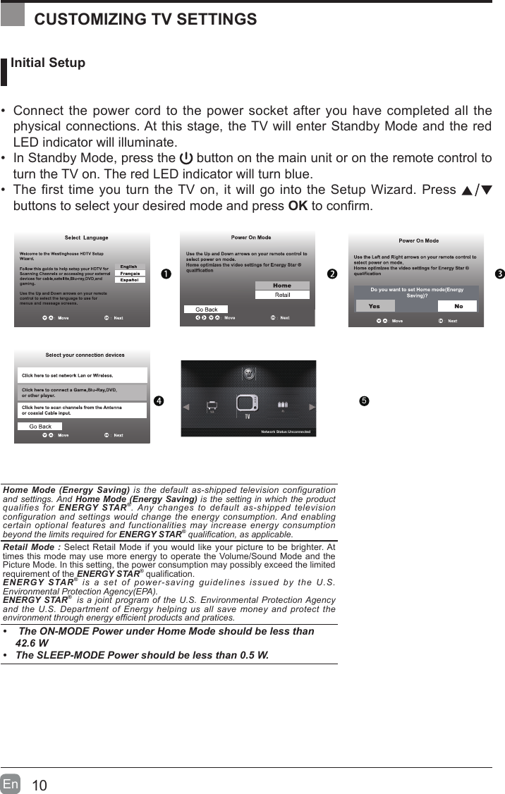 10En   Initial Setup&bull; Connect the power cord to the power socket after you have completed all the physical connections. At this stage, the TV will enter Standby Mode and the red LED indicator will illuminate. &bull; In Standby Mode, press the   button on the main unit or on the remote control to turn the TV on. The red LED indicator will turn blue.&bull; The first time you turn the TV on, it will go into the Setup Wizard. Press   buttons to select your desired mode and press OKtoconrm.OK :NextHome Mode (Energy Saving) is the default as-shipped television configuration and settings. And Home Mode (Energy Saving) is the setting in which the product qualifies for ENERGY STAR&reg;. Any changes to default as-shipped television configuration and settings would change the energy consumption. And enabling certain optional features and functionalities may increase energy consumption beyond the limits required for ENERGY STAR&reg; qualication, as applicable.   Retail Mode : Select Retail Mode if you would like your picture to be brighter. At times this mode may use more energy to operate the Volume/Sound Mode and the Picture Mode. In this setting, the power consumption may possibly exceed the limited requirement of the ENERGY STAR&reg;qualication.ENERGY STAR&reg; is a set of power-saving guidelines issued by the U.S. Environmental Protection Agency(EPA).ENERGY STAR&reg;  is a joint program of the U.S. Environmental Protection Agency and the U.S. Department of Energy helping us all save money and protect the environment through energy efcient products and pratices.&bull;  The ON-MODE Power under Home Mode should be less than 42.6 W&bull; The SLEEP-MODE Power should be less than 0.5 W.CUSTOMIZING TV SETTINGS5Network Status:Unconnected