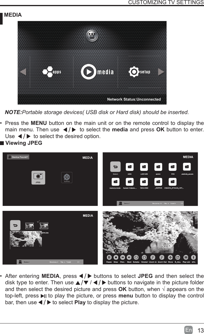 13En  CUSTOMIZING TV SETTINGS MEDIANOTE:Portable storage devices( USB disk or Hard disk) should be inserted. Viewing JPEG&bull; After entering MEDIA, press   buttons to select JPEG and then select the disk type to enter. Then use   /   buttons to navigate in the picture folder and then select the desired picture and press OKbutton,when&radic;appearsonthetop-left, press   to play the picture, or press menu button to display the control bar, then use   to select Play to display the picture.&bull; Press the MENU button on the main unit or on the remote control to display the main menu. Then use     to select the media and press OK button to enter. Use     to select the desired option.Network Status:Unconnected