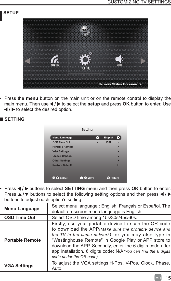 15En   SETUPCUSTOMIZING TV SETTINGSMenu Language Select menu language : English, Fran&ccedil;ais or Espa&ntilde;ol. Thedefault on-screen menu language is English.OSD Time Out Select OSD time among 15s/30s/45s/60s.Portable RemoteFirstly, use your portable device to scan the QR code to download the APP(Make sure the protable device and the TV in the same network), or you may also type in "Westinghouse Remote" in Google Play or APP store to download the APP. Secondly, enter the 6 digits code after app installation. 6 digits code: N/A(You can nd the 6 digits code under the QR code).VGA Settings To adjust the VGA settings:H-Pos, V-Pos, Clock, Phase, Auto.&bull; Press the menu button on the main unit or on the remote control to display the main menu. Then use   to select the setup and press OK button to enter. Use  to select the desired option.  SETTING&bull; Press   buttons to select SETTING menu and then press OK button to enter. Press   buttons to select the following setting options and then press    buttons to adjust each option&rsquo;s setting. Network Status:Unconnected