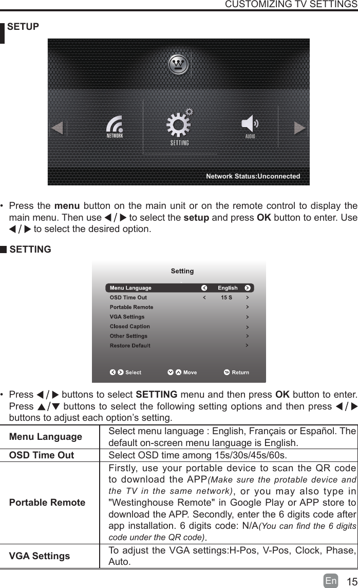 15En   SETUPCUSTOMIZING TV SETTINGSMenu Language Select menu language : English, Français or Español. Thedefault on-screen menu language is English.OSD Time Out Select OSD time among 15s/30s/45s/60s.Portable RemoteFirstly, use your portable device to scan the QR code to download the APP(Make sure the protable device and the TV in the same network), or you may also type in &quot;Westinghouse Remote&quot; in Google Play or APP store to download the APP. Secondly, enter the 6 digits code after app installation. 6 digits code: N/A(You can nd the 6 digits code under the QR code).VGA Settings To adjust the VGA settings:H-Pos, V-Pos, Clock, Phase, Auto.• Press the menu button on the main unit or on the remote control to display the main menu. Then use   to select the setup and press OK button to enter. Use  to select the desired option.  SETTING• Press   buttons to select SETTING menu and then press OK button to enter. Press   buttons to select the following setting options and then press    buttons to adjust each option’s setting. Network Status:Unconnected