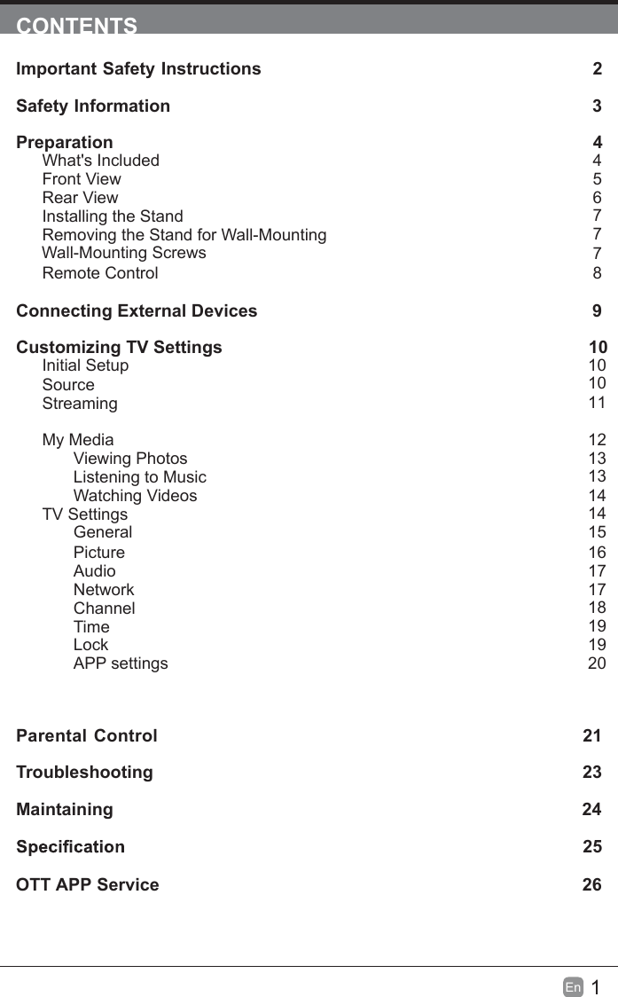 1En  CONTENTSImportant Safety Instructions                                                         2Safety Information                                                                            3Preparation                                                                                            4What's IncludedFront ViewRear ViewInstalling the StandRemoving the Stand for Wall-Mounting         Wall-Mounting ScrewsRemote ControlConnecting External Devices                                                 9Customizing TV Settings                                                                10Initial SetupSourceStreamingMy MediaViewing PhotosListening to MusicWatching VideosTV SettingsGeneralPictureAudioNetworkChannelTimeLockAPP settingsParental Control                                                               21Troubleshooting                                                                   23Maintaining                                                                                                24             25OTT APP Service                                                                              26456777101011121313141415161717181919208