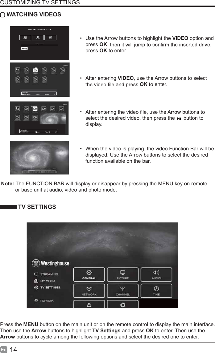 14En  CUSTOMIZING TV SETTINGS WATCHING VIDEOS  Use the Arrow buttons to highlight the VIDEO option and press OKpress OK to enter. After entering VIDEO, use the Arrow buttons to select OK to enter.  select the desired video, then press the      button to display.  When the video is playing, the video Function Bar will be displayed. Use the Arrow buttons to select the desired function available on the bar. TV SETTINGSPress the MENU button on the main unit or on the remote control to display the main interface. Then use the Arrow buttons to highlight TV Settings and press OK to enter. Then use the Arrow buttons to cycle among the following options and select the desired one to enter. Note: The FUNCTION BAR will display or disappear by pressing the MENU key on remote           or base unit at audio, video and photo mode.