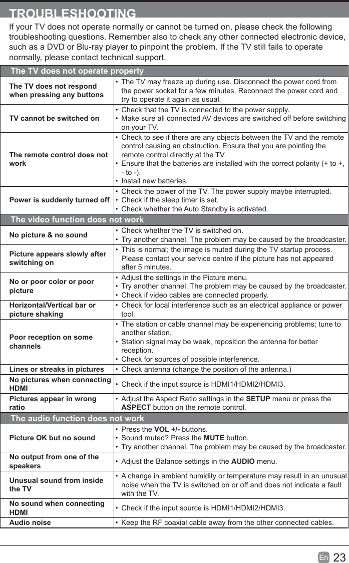 23En  TROUBLESHOOTINGIf your TV does not operate normally or cannot be turned on, please check the following troubleshooting questions. Remember also to check any other connected electronic device, such as a DVD or Blu-ray player to pinpoint the problem. If the TV still fails to operate normally, please contact technical support.The TV does not operate properlyThe TV does not respond when pressing any buttons  The TV may freeze up during use. Disconnect the power cord from the power socket for a few minutes. Reconnect the power cord and try to operate it again as usual.TV cannot be switched on  Check that the TV is connected to the power supply.  Make sure all connected AV devices are switched off before switching on your TV.The remote control does not work  Check to see if there are any objects between the TV and the remote control causing an obstruction. Ensure that you are pointing the remote control directly at the TV.  Ensure that the batteries are installed with the correct polarity (+ to +, - to -).  Install new batteries. Power is suddenly turned off  Check the power of the TV. The power supply maybe interrupted.  Check if the sleep timer is set.  Check whether the Auto Standby is activated. The video function does not workNo picture &amp; no sound   Check whether the TV is switched on.  Try another channel. The problem may be caused by the broadcaster.Picture appears slowly after switching on  This is normal; the image is muted during the TV startup process. Please contact your service centre if the picture has not appeared after 5 minutes.No or poor color or poor picture  Adjust the settings in the Picture menu.  Try another channel. The problem may be caused by the broadcaster.   Check if video cables are connected properly.Horizontal/Vertical bar or picture shaking  Check for local interference such as an electrical appliance or power tool.Poor reception on some channels  The station or cable channel may be experiencing problems; tune to another station.  Station signal may be weak, reposition the antenna for better reception.   Check for sources of possible interference.Lines or streaks in pictures   Check antenna (change the position of the antenna.)No pictures when connecting HDMI   Check if the input source is HDMI1/HDMI2/HDMI3.Pictures appear in wrong ratio  Adjust the Aspect Ratio settings in the SETUP menu or press the ASPECT button on the remote control.The audio function does not workPicture OK but no sound Press the VOL +/- buttons.   Sound muted? Press the MUTE button.  Try another channel. The problem may be caused by the broadcaster.No output from one of the speakers   Adjust the Balance settings in the AUDIO menu.Unusual sound from inside the TV  A change in ambient humidity or temperature may result in an unusual noise when the TV is switched on or off and does not indicate a fault with the TV.No sound when connecting HDMI   Check if the input source is HDMI1/HDMI2/HDMI3.Audio noise   Keep the RF coaxial cable away from the other connected cables.