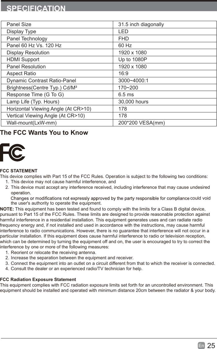25En  SPECIFICATIONPanel Size 31.5 inch diagonally Display Type LEDPanel Technology  FHDPanel 60 Hz Vs. 120 Hz 60 HzDisplay Resolution  1920 x 1080HDMI Support Up to 1080PPanel Resolution  1920 x 1080Aspect Ratio 16:9Dynamic Contrast Ratio-Panel 3000~4000:1Response Time (G To G) 6.5 msLamp Life (Typ. Hours) 30,000 hoursHorizontal Viewing Angle (At CR>10) 178Vertical Viewing Angle (At CR>10) 178Wall-mount(LxW-mm) 200*200 VESA(mm)The FCC Wants You to KnowFCC STATEMENTThis device complies with Part 15 of the FCC Rules. Operation is subject to the following two conditions:1. This device may not cause harmful interference, and2. This device must accept any interference received, including interference that may cause undesired  the user's authority to operate the equipment.NOTE: This equipment has been tested and found to comply with the limits for a Class B digital device, pursuant to Part 15 of the FCC Rules. These limits are designed to provide reasonable protection against harmful interference in a residential installation. This equipment generates uses and can radiate radio frequency energy and, if not installed and used in accordance with the instructions, may cause harmful interference to radio communications. However, there is no guarantee that interference will not occur in a particular installation. If this equipment does cause harmful interference to radio or television reception, which can be determined by turning the equipment off and on, the user is encouraged to try to correct the interference by one or more of the following measures:1. Reorient or relocate the receiving antenna.2. Increase the separation between the equipment and receiver.3. Connect the equipment into an outlet on a circuit different from that to which the receiver is connected.4. Consult the dealer or an experienced radio/TV technician for help.FCC Radiation Exposure StatementThis equipment complies with FCC radiation exposure limits set forth for an uncontrolled environment. This equipment should be installed and operated with minimum distance 20cm between the radiator &amp; your body.Brightness(Centre Typ.) Cd/M&sup2;     170~200could void