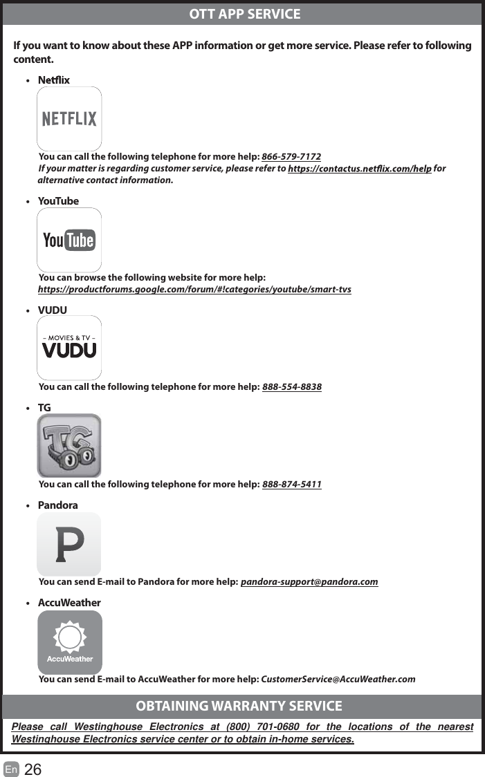 26En   If you want to know about these APP information or get more service. Please refer to following content.  OTT APP SERVICEt           You can call the following telephone for more help: 866-579-7172         If your matter is regarding customer service, please refer to   for               alternative contact information.t YouTu be          You can browse the following website for more help:         https://productforums.google.com/forum/#!categories/youtube/smart-tvst VUDU          You can call the following telephone for more help: 888-554-8838t TG          You can call the following telephone for more help: 888-874-5411t Pandora          You can send E-mail to Pandora for more help: pandora-support@pandora.comt AccuWeather          You can send E-mail to AccuWeather for more help: CustomerService@AccuWeather.com  OBTAINING WARRANTY SERVICEPlease call Westinghouse Electronics at (800) 701-0680 for the locations of the nearest Westinghouse Electronics service center or to obtain in-home services.