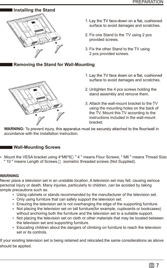 7En  PREPARATION Installing the Stand1. surface to avoid damages and scratches.2. Fix one Stand to the  TV using 2 pcs provided screws.3. Fix the other Stand to the  TV using 2 pcs provided screws. Removing the Stand for Wall-Mounting1. surface to avoid damages and scratches.2. Untighten the 4 pcs screws holding the stand assembly and remove them.    3. Attach the wall-mount bracket to the TV using the mounting holes on the back of the TV. Mount this TV according to the instructions included in the wall-mount bracket.  Wall-Mounting Screws  Mount the VESA bracket using 4*M6*6（" 4 " means Flour Screws; " M6 " means Thread Size; WARNING:accordance with the installation instruction. WARNINGNever place a television set in an unstable location. A television set may fall, causing serious personal injury or death. Many injuries, particularly to children, can be acoided by taking simple precautions such as:  Using cabinets or stands recommended by the manufacturer of the television set.  Only using furniture that can safely support the television set.  Ensuring the television set is not overhanging the edge of the supporting furniture.  Not placing the television set on tall furniture(for example, cupboards or bookcases) without anchoring both the furniture and the television set to a suitable support.   Not placing the television set on cloth or other materials that may be located between the television set and supporting furniture.  Educating children about the dangers of climbing on furniture to reach the television set or its controls.If your existing television set is being retained and relocated,the same considerations as above should be applied. " 10 " means Length of Screws.） isometric threaded screws (Not Supplied).