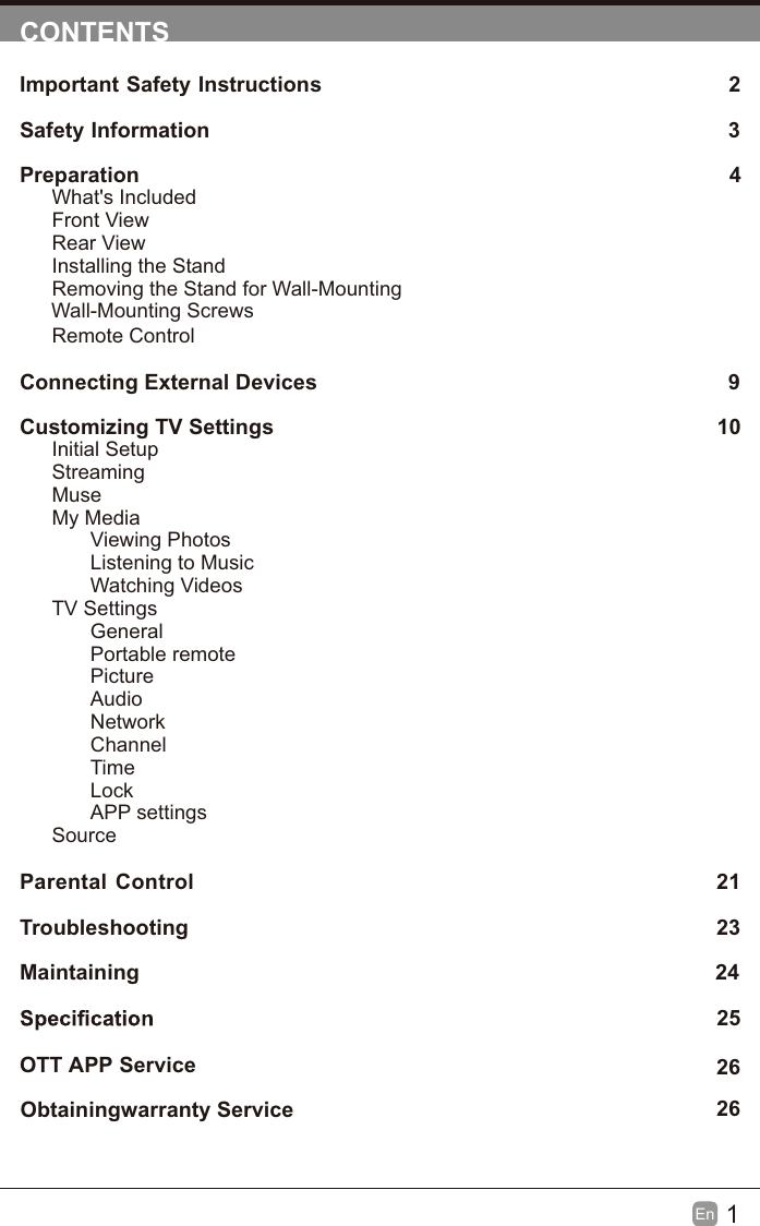 1En  CONTENTSImportant Safety Instructions                                                         2Safety Information                                                                            3Preparation                                                                                            4What's IncludedFront ViewRear ViewInstalling the StandRemoving the Stand for Wall-Mounting         Wall-Mounting ScrewsRemote ControlConnecting External Devices                                                 9Customizing TV Settings                                                               10Initial SetupStreamingMuseMy MediaViewing PhotosListening to MusicWatching VideosTV SettingsGeneralPortable remotePictureAudioNetworkChannelTimeLockAPP settingsSource Parental Control                                                               21Troubleshooting                                                                   23Maintaining                                                                                                24             25                                                                           2626OTT  Obtainingwarranty Service APP Service                                                                              