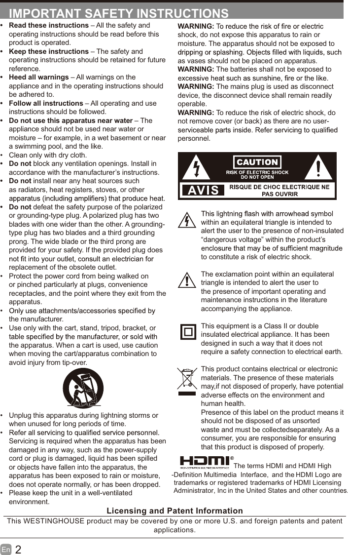 2En  IMPORTANT SAFETY INSTRUCTIONSWARNING:shock, do not expose this apparatus to rain or moisture. The apparatus should not be exposed to as vases should not be placed on apparatus. WARNING: The batteries shall not be exposed to WARNING: The mains plug is used as disconnect device, the disconnect device shall remain readily operable.WARNING: To reduce the risk of electric shock, do not remove cover (or back) as there are no user-personnel.within an equilateral triangle is intended to alert the user to the presence of non-insulated &ldquo;dangerous voltage&rdquo; within the product&rsquo;s to constitute a risk of electric shock.The exclamation point within an equilateral triangle is intended to alert the user to the presence of important operating and maintenance instructions in the literature accompanying the appliance. This equipment is a Class II or double insulated electrical appliance. It has been designed in such a way that it does not require a safety connection to electrical earth.This product contains electrical or electronicmaterials. The presence of these materialsmay,if not disposed of properly, have potentialadverse effects on the environment and human health.Presence of this label on the product means itshould not be disposed of as unsorted waste and must be collectedseparately. As a consumer, you are responsible for ensuring that this product is disposed of properly. Read these instructions &ndash; All the safety and operating instructions should be read before this product is operated.  Keep these instructions &ndash; The safety and operating instructions should be retained for future reference.  Heed all warnings &ndash; All warnings on the appliance and in the operating instructions should be adhered to.  Follow all instructions &ndash; All operating and use instructions should be followed.   Do not use this apparatus near water &ndash; The appliance should not be used near water or moisture &ndash; for example, in a wet basement or near a swimming pool, and the like.  Clean only with dry cloth. Do not block any ventilation openings. Install in accordance with the manufacturer&rsquo;s instructions. Do not install near any heat sources such as radiators, heat registers, stoves, or other  Do not defeat the safety purpose of the polarized or grounding-type plug. A polarized plug has two blades with one wider than the other. A grounding-type plug has two blades and a third grounding prong. The wide blade or the third prong are provided for your safety. If the provided plug does replacement of the obsolete outlet.  Protect the power cord from being walked on or pinched particularly at plugs, convenience receptacles, and the point where they exit from the apparatus. the manufacturer.  Use only with the cart, stand, tripod, bracket, or the apparatus. When a cart is used, use caution when moving the cart/apparatus combination to avoid injury from tip-over.   Unplug this apparatus during lightning storms or when unused for long periods of time. Servicing is required when the apparatus has been damaged in any way, such as the power-supply cord or plug is damaged, liquid has been spilled or objects have fallen into the apparatus, the apparatus has been exposed to rain or moisture, does not operate normally, or has been dropped.  Please keep the unit in a well-ventilated environment.Licensing and Patent InformationThis WESTINGHOUSE product may be covered by one or more U.S. and foreign patents and patent applications.                          The terms HDMI and HDMI High                         -Definition Multimedia  Interface,  and the HDMI Logo are trademarks or registered trademarks of HDMI Licensing Administrator, Inc in the United States and other countries.