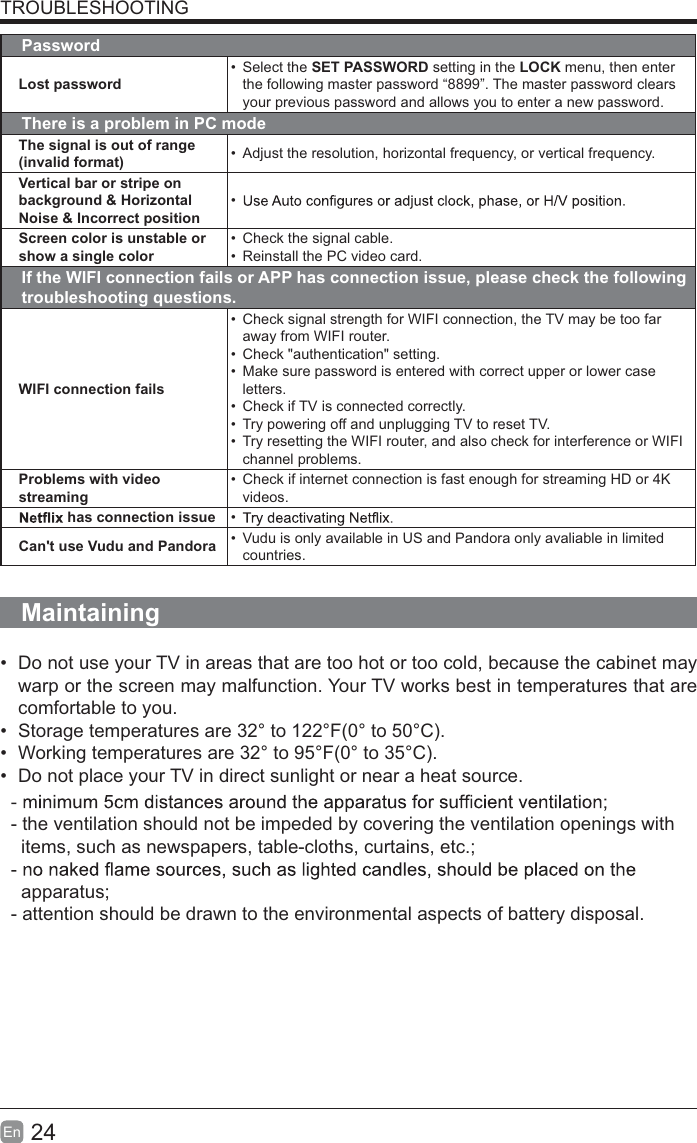 24En  TROUBLESHOOTINGPasswordLost password&bull; Select the SET PASSWORD setting in the LOCK menu, then enter the following master password &ldquo;8899&rdquo;. The master password clears your previous password and allows you to enter a new password.There is a problem in PC modeThe signal is out of range (invalid format) &bull;  Adjust the resolution, horizontal frequency, or vertical frequency.Vertical bar or stripe on background &amp; Horizontal Noise &amp; Incorrect position&bull; Screen color is unstable or show a single color&bull;  Check the signal cable.&bull;  Reinstall the PC video card.If the WIFI connection fails or APP has connection issue, please check the following troubleshooting questions.WIFI connection fails&bull;  Check signal strength for WIFI connection, the TV may be too far away from WIFI router.&bull;  Check "authentication" setting.&bull;  Make sure password is entered with correct upper or lower case letters.&bull;  Check if TV is connected correctly.&bull;  Try powering off and unplugging TV to reset TV.&bull;  Try resetting the WIFI router, and also check for interference or WIFI channel problems.Problems with video streaming&bull;  Check if internet connection is fast enough for streaming HD or 4K videos. has connection issue &bull; Can't use Vudu and Pandora &bull;  Vudu is only available in US and Pandora only avaliable in limited countries.Maintaining&bull;  Do not use your TV in areas that are too hot or too cold, because the cabinet may warp or the screen may malfunction. Your TV works best in temperatures that are comfortable to you.&bull;  Storage temperatures are 32&deg; to 122&deg;F(0&deg; to 50&deg;C).&bull;  Working temperatures are 32&deg; to 95&deg;F(0&deg; to 35&deg;C).&bull;  Do not place your TV in direct sunlight or near a heat source.- the ventilation should not be impeded by covering the ventilation openings with    items, such as newspapers, table-cloths, curtains, etc.;  apparatus;- attention should be drawn to the environmental aspects of battery disposal.