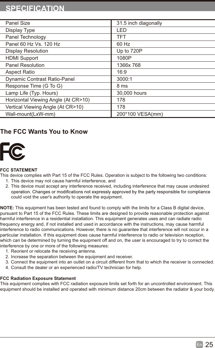 25En  SPECIFICATIONThe FCC Wants You to KnowFCC STATEMENTThis device complies with Part 15 of the FCC Rules. Operation is subject to the following two conditions:1. This device may not cause harmful interference, and2. This device must accept any interference received, including interference that may cause undesired could void the user's authority to operate the equipment.NOTE: This equipment has been tested and found to comply with the limits for a Class B digital device, pursuant to Part 15 of the FCC Rules. These limits are designed to provide reasonable protection against harmful interference in a residential installation. This equipment generates uses and can radiate radio frequency energy and, if not installed and used in accordance with the instructions, may cause harmful interference to radio communications. However, there is no guarantee that interference will not occur in a particular installation. If this equipment does cause harmful interference to radio or television reception, which can be determined by turning the equipment off and on, the user is encouraged to try to correct the interference by one or more of the following measures:1. Reorient or relocate the receiving antenna.2. Increase the separation between the equipment and receiver.3. Connect the equipment into an outlet on a circuit different from that to which the receiver is connected.4. Consult the dealer or an experienced radio/TV technician for help.FCC Radiation Exposure StatementThis equipment complies with FCC radiation exposure limits set forth for an uncontrolled environment. This equipment should be installed and operated with minimum distance 20cm between the radiator &amp; your body.Panel Size 31.5 inch diagonally Display Type LEDPanel Technology  TFTPanel 60 Hz Vs. 120 Hz 60 HzDisplay Resolution  Up to 720PHDMI Support 1080PPanel Resolution  1366x 768Aspect Ratio 16:9Dynamic Contrast Ratio-Panel 3000:1Response Time (G To G) 8 msLamp Life (Typ. Hours) 30,000 hoursHorizontal Viewing Angle (At CR>10) 178Vertical Viewing Angle (At CR>10) 178Wall-mount(LxW-mm) 200*100 VESA(mm)