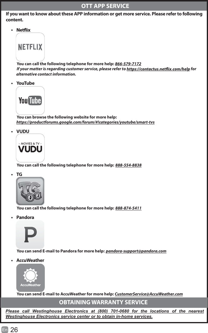 26En   If you want to know about these APP information or get more service. Please refer to following content.&bull;            You can call the following telephone for more help: 866-579-7172         If your matter is regarding customer service, please refer to   for               alternative contact information.&bull; YouTube          You can browse the following website for more help:         https://productforums.google.com/forum/#!categories/youtube/smart-tvs&bull; VUDU          You can call the following telephone for more help: 888-554-8838&bull; TG          You can call the following telephone for more help: 888-874-5411&bull; Pandora          You can send E-mail to Pandora for more help: pandora-support@pandora.com&bull; AccuWeather          You can send E-mail to AccuWeather for more help: CustomerService@AccuWeather.com  OTT APP SERVICE  OBTAINING WARRANTY SERVICEPlease call Westinghouse Electronics at (800) 701-0680 for the locations of the nearest Westinghouse Electronics service center or to obtain in-home services.