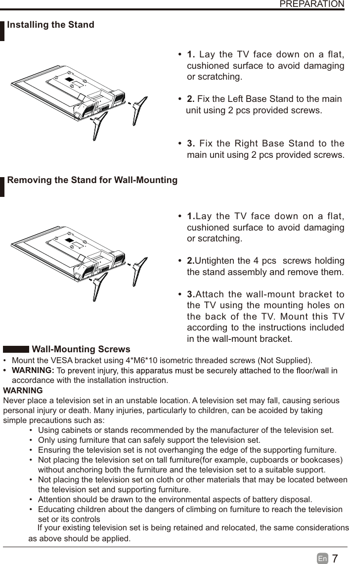 7En   Wall-Mounting Screws&bull;  Mount the VESA bracket using 4*M6*10 isometric threaded screws (Not Supplied).&bull; WARNING:accordance with the installation instruction. WARNINGNever place a television set in an unstable location. A television set may fall, causing serious personal injury or death. Many injuries, particularly to children, can be acoided by taking simple precautions such as:&bull;  Using cabinets or stands recommended by the manufacturer of the television set.&bull;  Only using furniture that can safely support the television set.&bull;  Ensuring the television set is not overhanging the edge of the supporting furniture.&bull;  Not placing the television set on tall furniture(for example, cupboards or bookcases) without anchoring both the furniture and the television set to a suitable support. &bull;  Not placing the television set on cloth or other materials that may be located between the television set and supporting furniture.&bull;  Attention should be drawn to the environmental aspects of battery disposal.&bull;  Educating children about the dangers of climbing on furniture to reach the television set or its controlsPREPARATION&bull; 1. Lay the TV face down on a flat, cushioned surface to avoid damaging or scratching.     &bull; 2. Fix the Left Base Stand to the main   unit using 2 pcs provided screws.&bull; 3. Fix the Right Base Stand to the main unit using 2 pcs provided screws.&bull; 1.Lay the TV face down on a flat, cushioned surface to avoid damaging or scratching.&bull; 2.Untighten the 4 pcs  screws holding the stand assembly and remove them.    &bull; 3.Attach the wall-mount bracket to the TV using the mounting holes on the back of the TV. Mount this TV according to the instructions included in the wall-mount bracket.  Installing the Stand Removing the Stand for Wall-MountingIf your existing television set is being retained and relocated, the same considerations as above should be applied.