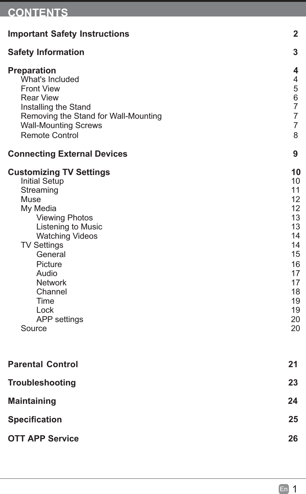 1En  CONTENTSImportant Safety Instructions                                                         2Safety Information                                                                            3Preparation                                                                                            4What's IncludedFront ViewRear ViewInstalling the StandRemoving the Stand for Wall-Mounting         Wall-Mounting ScrewsRemote ControlConnecting External Devices                                                 9Customizing TV Settings                                                                10Initial SetupStreamingMuseMy MediaViewing PhotosListening to MusicWatching VideosTV SettingsGeneralPictureAudioNetworkChannelTimeLockAPP settingsSourceParental Control                                                               21Troubleshooting                                                                   23Maintaining                                                                                                24             25OTT APP Service                                                                              2645677710111212131314141516171718191920208