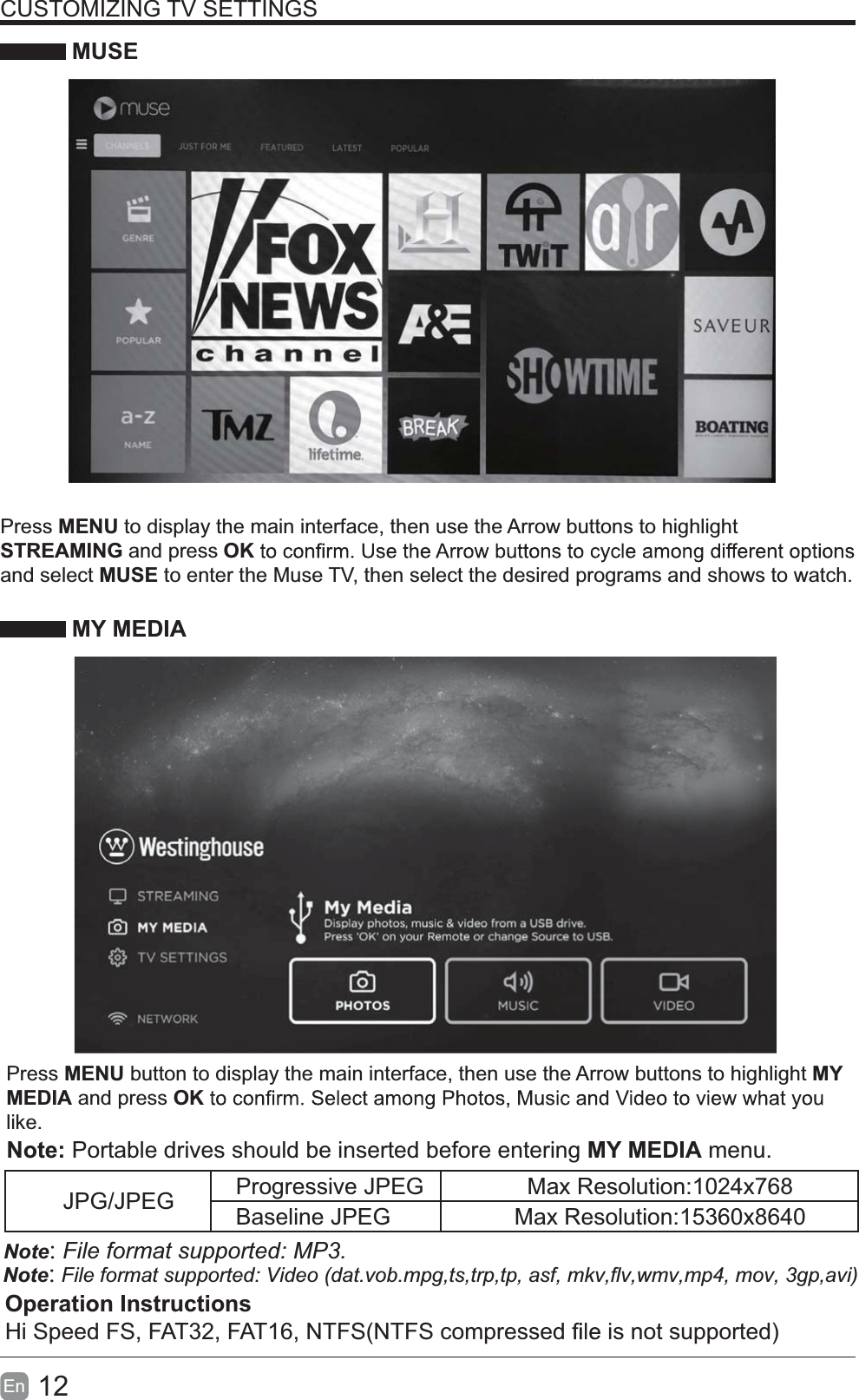 12En  CUSTOMIZING TV SETTINGS MUSEPress MENU to display the main interface, then use the Arrow buttons to highlight STREAMING and press OKand select MUSE to enter the Muse TV, then select the desired programs and shows to watch. MY MEDIAPress MENU button to display the main interface, then use the Arrow buttons to highlight MY MEDIA and press OKlike.  Note:Note: Portable drives should be inserted before entering MY MEDIA menu.Note:JPG/JPEG Progressive JPEG Max Resolution:1024x768Baseline JPEG Max Resolution:15360x8640Operation InstructionsHi Speed FS, FAT32, FAT16, NTFS(NTFS compressed   is not supported)