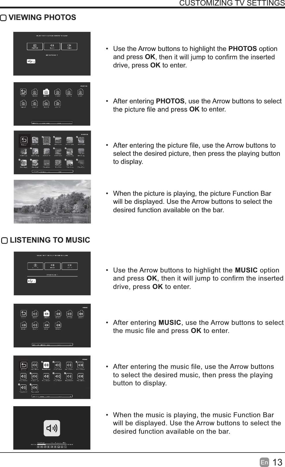 13En  CUSTOMIZING TV SETTINGS VIEWING PHOTOS  Use the Arrow buttons to highlight the PHOTOS option and press OKdrive, press OK to enter. After entering PHOTOS, use the Arrow buttons to select OK to enter. select the desired picture, then press the playing button to display.  When the picture is playing, the picture Function Bar will be displayed. Use the Arrow buttons to select the desired function available on the bar. LISTENING TO MUSIC  Use the Arrow buttons to highlight the MUSIC option and press OK, then it will jump to confirm the inserted drive, press OK to enter. After entering MUSIC, use the Arrow buttons to select the music file and press OK to enter.  After entering the music file, use the Arrow buttons to select the desired music, then press the playing button to display.  When the music is playing, the music Function Bar will be displayed. Use the Arrow buttons to select the desired function available on the bar.