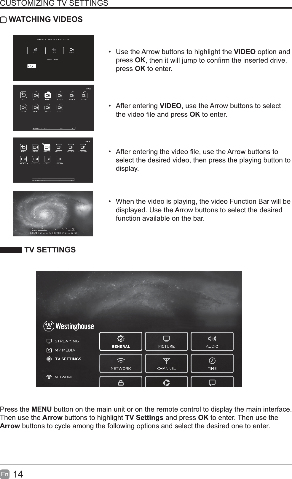 14En  CUSTOMIZING TV SETTINGS WATCHING VIDEOS  Use the Arrow buttons to highlight the VIDEO option and press OKpress OK to enter. After entering VIDEO, use the Arrow buttons to select OK to enter.  select the desired video, then press the playing button to display.  When the video is playing, the video Function Bar will be displayed. Use the Arrow buttons to select the desired function available on the bar. TV SETTINGSPress the MENU button on the main unit or on the remote control to display the main interface. Then use the Arrow buttons to highlight TV Settings and press OK to enter. Then use the Arrow buttons to cycle among the following options and select the desired one to enter. 