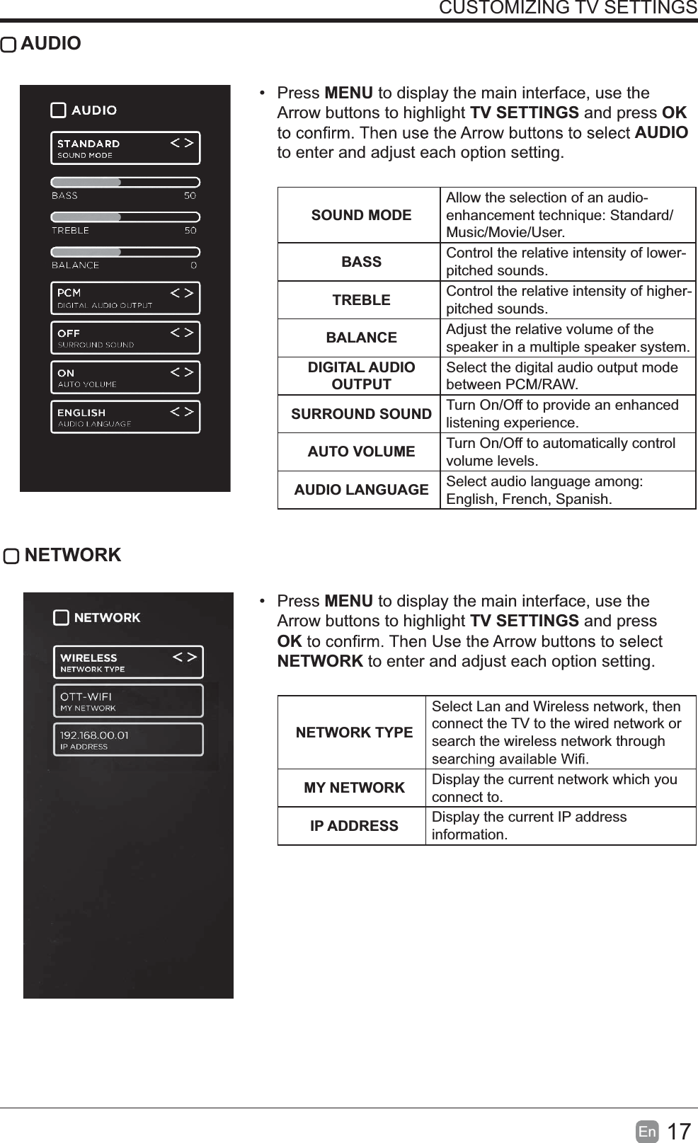 17En  CUSTOMIZING TV SETTINGS AUDIO Press MENU to display the main interface, use the Arrow buttons to highlight TV SETTINGS and press OK AUDIO to enter and adjust each option setting.   SOUND MODEAllow the selection of an audio-enhancement technique: Standard/Music/Movie/User.BASS Control the relative intensity of lower-pitched sounds.TREBLE Control the relative intensity of higher-pitched sounds.BALANCE Adjust the relative volume of the speaker in a multiple speaker system.DIGITAL AUDIO OUTPUTSelect the digital audio output mode between PCM/RAW.SURROUND SOUND Turn On/Off to provide an enhanced listening experience.AUTO VOLUME Turn On/Off to automatically control volume levels.AUDIO LANGUAGE Select audio language among: English, French, Spanish. NETWORK Press MENU to display the main interface, use the Arrow buttons to highlight TV SETTINGS and press OKNETWORK to enter and adjust each option setting. NETWORK TYPESelect Lan and Wireless network, then connect the TV to the wired network or search the wireless network through MY NETWORK Display the current network which you connect to.IP ADDRESS Display the current IP address information.