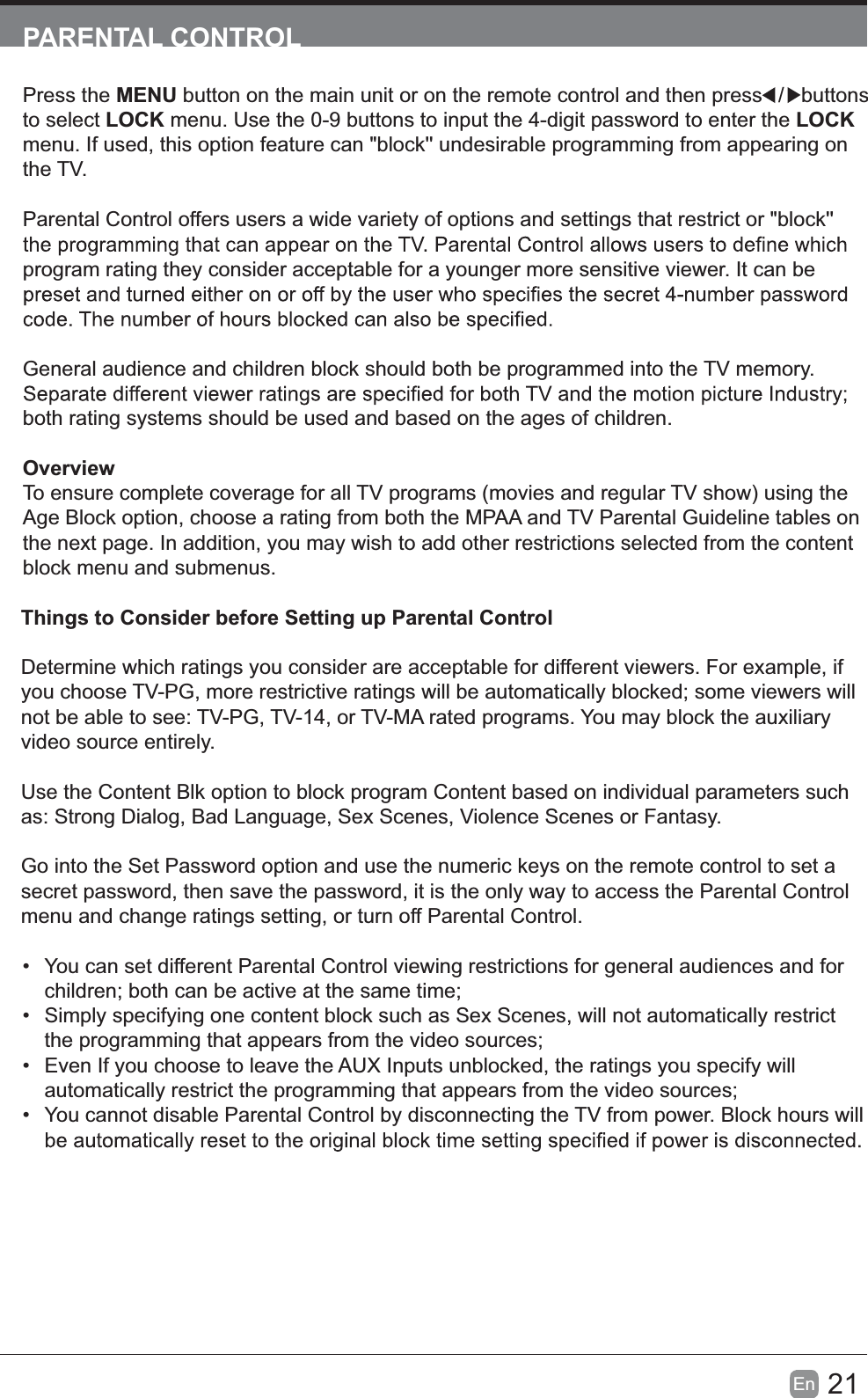 21En  PARENTAL CONTROLPress the MENU button on the main unit or on the remote control and then press   /    buttons to select LOCK menu. Use the 0-9 buttons to input the 4-digit password to enter the LOCK menu. If used, this option feature can "block'' undesirable programming from appearing on the TV.Parental Control offers users a wide variety of options and settings that restrict or "block'' program rating they consider acceptable for a younger more sensitive viewer. It can be General audience and children block should both be programmed into the TV memory. both rating systems should be used and based on the ages of children.OverviewTo ensure complete coverage for all TV programs (movies and regular TV show) using the Age Block option, choose a rating from both the MPAA and TV Parental Guideline tables on the next page. In addition, you may wish to add other restrictions selected from the content block menu and submenus.Things to Consider before Setting up Parental ControlDetermine which ratings you consider are acceptable for different viewers. For example, if you choose TV-PG, more restrictive ratings will be automatically blocked; some viewers will not be able to see: TV-PG, TV-14, or TV-MA rated programs. You may block the auxiliary video source entirely.Use the Content Blk option to block program Content based on individual parameters such as: Strong Dialog, Bad Language, Sex Scenes, Violence Scenes or Fantasy.Go into the Set Password option and use the numeric keys on the remote control to set a secret password, then save the password, it is the only way to access the Parental Control menu and change ratings setting, or turn off Parental Control.  You can set different Parental Control viewing restrictions for general audiences and for children; both can be active at the same time;  Simply specifying one content block such as Sex Scenes, will not automatically restrict the programming that appears from the video sources;  Even If you choose to leave the AUX Inputs unblocked, the ratings you specify will automatically restrict the programming that appears from the video sources;  You cannot disable Parental Control by disconnecting the TV from power. Block hours will 