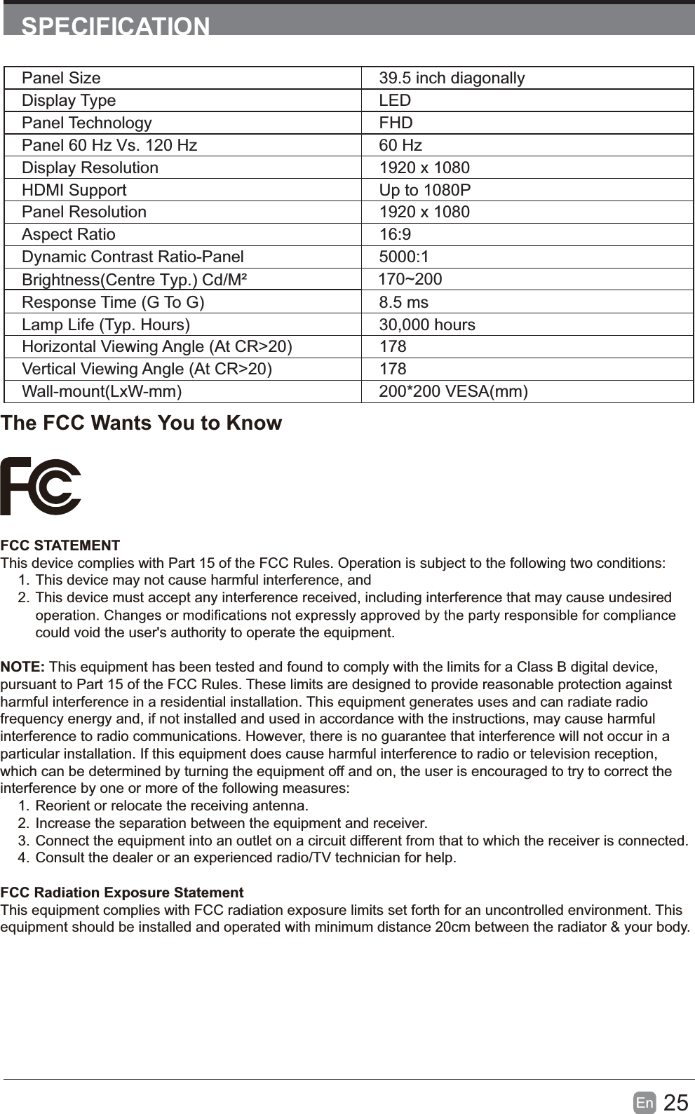 25En  SPECIFICATIONPanel Size 39.5 inch diagonally Display Type LEDPanel Technology  FHDPanel 60 Hz Vs. 120 Hz 60 HzDisplay Resolution  1920 x 1080HDMI Support Up to 1080PPanel Resolution  1920 x 1080Aspect Ratio 16:9Dynamic Contrast Ratio-Panel 5000:1Response Time (G To G) 8.5 msLamp Life (Typ. Hours) 30,000 hoursHorizontal Viewing Angle (At CR>20) 178Vertical Viewing Angle (At CR>20) 178Wall-mount(LxW-mm) 200*200 VESA(mm)The FCC Wants You to KnowFCC STATEMENTThis device complies with Part 15 of the FCC Rules. Operation is subject to the following two conditions:1. This device may not cause harmful interference, and2. This device must accept any interference received, including interference that may cause undesired could void the user's authority to operate the equipment.NOTE: This equipment has been tested and found to comply with the limits for a Class B digital device, pursuant to Part 15 of the FCC Rules. These limits are designed to provide reasonable protection against harmful interference in a residential installation. This equipment generates uses and can radiate radio frequency energy and, if not installed and used in accordance with the instructions, may cause harmful interference to radio communications. However, there is no guarantee that interference will not occur in a particular installation. If this equipment does cause harmful interference to radio or television reception, which can be determined by turning the equipment off and on, the user is encouraged to try to correct the interference by one or more of the following measures:1. Reorient or relocate the receiving antenna.2. Increase the separation between the equipment and receiver.3. Connect the equipment into an outlet on a circuit different from that to which the receiver is connected.4. Consult the dealer or an experienced radio/TV technician for help.FCC Radiation Exposure StatementThis equipment complies with FCC radiation exposure limits set forth for an uncontrolled environment. This equipment should be installed and operated with minimum distance 20cm between the radiator &amp; your body.Brightness(Centre Typ.) Cd/M&sup2;     170~200