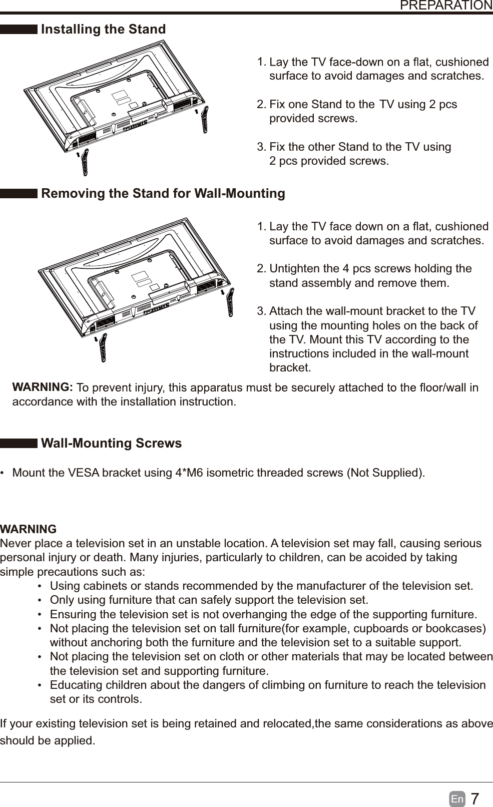 7En  PREPARATION Installing the Stand1. surface to avoid damages and scratches.2. Fix one Stand to the  TV using 2 pcs provided screws.3. Fix the other Stand to the  TV using 2 pcs provided screws. Removing the Stand for Wall-Mounting1. surface to avoid damages and scratches.2. Untighten the 4 pcs screws holding the stand assembly and remove them.    3. Attach the wall-mount bracket to the TV using the mounting holes on the back of the TV. Mount this TV according to the instructions included in the wall-mount bracket.  Wall-Mounting Screws  Mount the VESA bracket using 4*M6 isometric threaded screws (Not Supplied). WARNING:accordance with the installation instruction. WARNINGNever place a television set in an unstable location. A television set may fall, causing serious personal injury or death. Many injuries, particularly to children, can be acoided by taking simple precautions such as:  Using cabinets or stands recommended by the manufacturer of the television set.  Only using furniture that can safely support the television set.  Ensuring the television set is not overhanging the edge of the supporting furniture.  Not placing the television set on tall furniture(for example, cupboards or bookcases) without anchoring both the furniture and the television set to a suitable support.   Not placing the television set on cloth or other materials that may be located between the television set and supporting furniture.  Educating children about the dangers of climbing on furniture to reach the television set or its controls.If your existing television set is being retained and relocated,the same considerations as above should be applied.