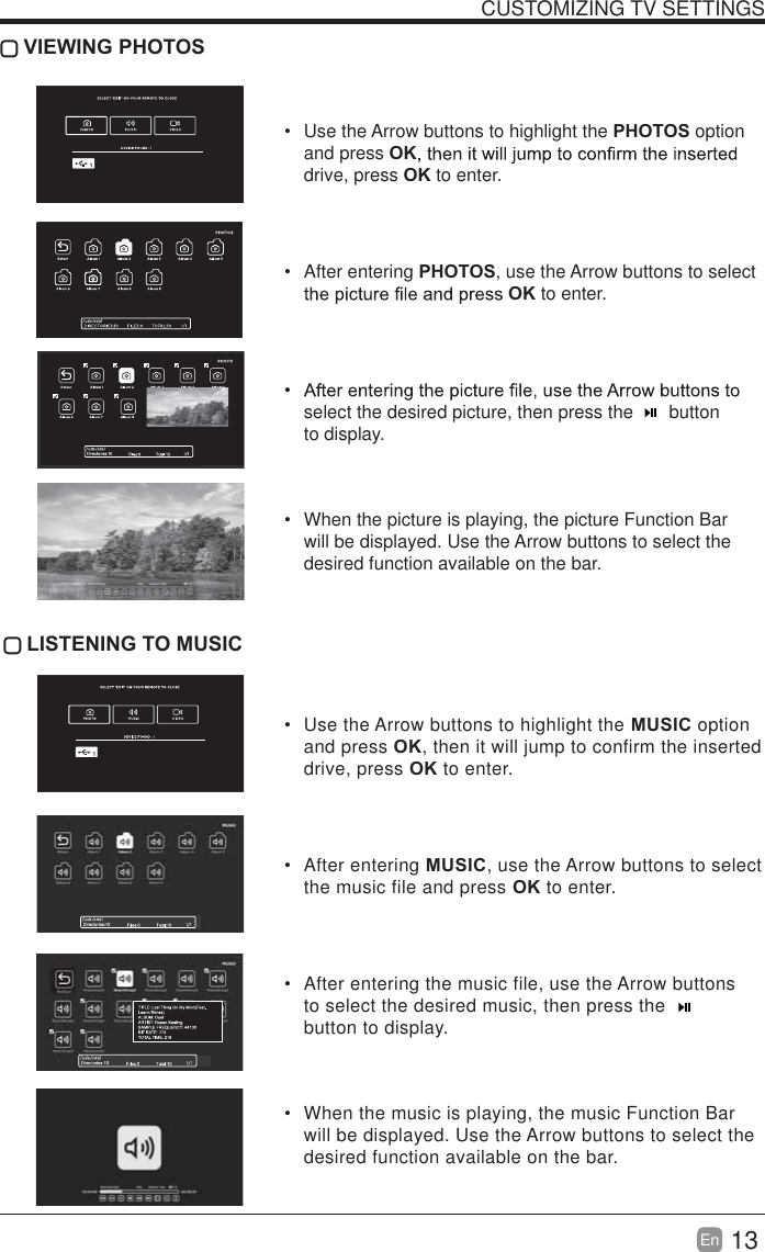 13En  CUSTOMIZING TV SETTINGS VIEWING PHOTOS  Use the Arrow buttons to highlight the PHOTOS option and press OKdrive, press OK to enter. After entering PHOTOS, use the Arrow buttons to select OK to enter. select the desired picture, then press the       button to display.  When the picture is playing, the picture Function Bar will be displayed. Use the Arrow buttons to select the desired function available on the bar. LISTENING TO MUSIC  Use the Arrow buttons to highlight the MUSIC option and press OK, then it will jump to confirm the inserted drive, press OK to enter. After entering MUSIC, use the Arrow buttons to select the music file and press OK to enter.  After entering the music file, use the Arrow buttons to select the desired music, then press the   button to display.  When the music is playing, the music Function Bar will be displayed. Use the Arrow buttons to select the desired function available on the bar.
