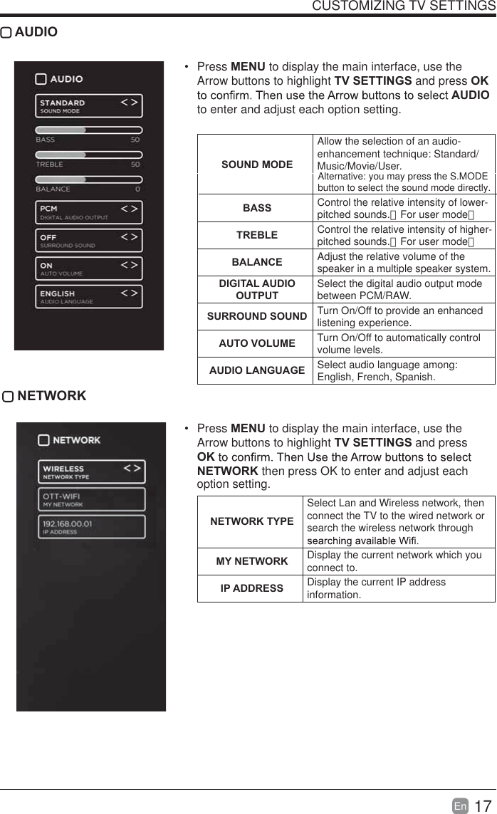 17En  CUSTOMIZING TV SETTINGS AUDIO Press MENU to display the main interface, use the Arrow buttons to highlight TV SETTINGS and press OK AUDIO to enter and adjust each option setting.   SOUND MODEAllow the selection of an audio-enhancement technique: Standard/Music/Movie/User.BASS Control the relative intensity of lower-pitched sounds.（For user mode）TREBLE Control the relative intensity of higher-pitched sounds.（For user mode）BALANCE Adjust the relative volume of the speaker in a multiple speaker system.DIGITAL AUDIO OUTPUTSelect the digital audio output mode between PCM/RAW.SURROUND SOUND Turn On/Off to provide an enhanced listening experience.AUTO VOLUME Turn On/Off to automatically control volume levels.AUDIO LANGUAGE Select audio language among: English, French, Spanish. NETWORK Press MENU to display the main interface, use the Arrow buttons to highlight TV SETTINGS and press OKNETWORK then press OK to enter and adjust each  NETWORK TYPESelect Lan and Wireless network, then connect the TV to the wired network or search the wireless network through MY NETWORK Display the current network which you connect to.IP ADDRESS Display the current IP address information.option setting.Alternative: you may press the S.MODE button to select the sound mode directly.