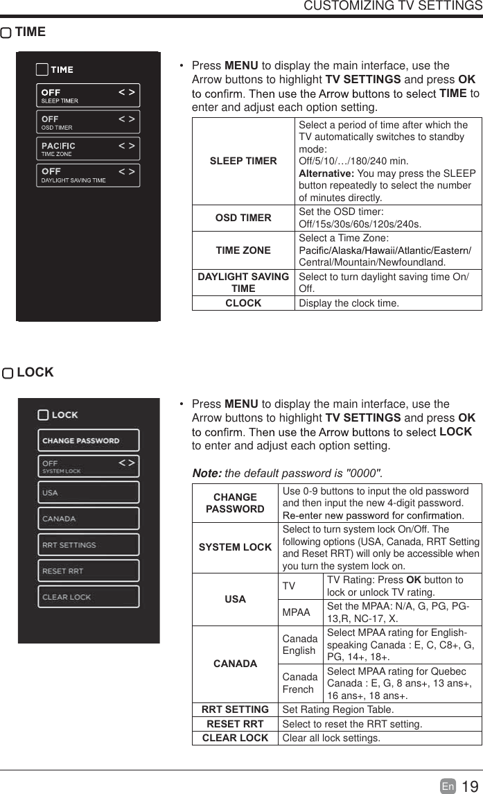 19En  CUSTOMIZING TV SETTINGS TIME Press MENU to display the main interface, use the Arrow buttons to highlight TV SETTINGS and press OK TIME to enter and adjust each option setting.SLEEP TIMERSelect a period of time after which the TV automatically switches to standby mode:Off/5/10/&hellip;/180/240 min. Alternative: You may press the SLEEP button repeatedly to select the number of minutes directly.OSD TIMER Set the OSD timer: Off/15s/30s/60s/120s/240s. TIME ZONESelect a Time Zone: Central/Mountain/Newfoundland.DAYLIGHT SAVING TIMESelect to turn daylight saving time On/Off.CLOCK Display the clock time. LOCK Press MENU to display the main interface, use the Arrow buttons to highlight TV SETTINGS and press OK LOCK to enter and adjust each option setting. Note:thedefaultpasswordis"0000".  CHANGE PASSWORDUse 0-9 buttons to input the old password and then input the new 4-digit password. SYSTEM LOCKSelect to turn system lock On/Off. The following options (USA, Canada, RRT Setting and Reset RRT) will only be accessible when you turn the system lock on.USATV TV Rating: Press OK button to lock or unlock TV rating.MPAA Set the MPAA: N/A, G, PG, PG-13,R, NC-17, X.CANADACanada EnglishSelect MPAA rating for English-speaking Canada : E, C, C8+, G, PG, 14+, 18+.Canada FrenchSelect MPAA rating for Quebec Canada : E, G, 8 ans+, 13 ans+, 16 ans+, 18 ans+.RRT SETTING Set Rating Region Table.RESET RRT Select to reset the RRT setting.CLEAR LOCK Clear all lock settings. 
