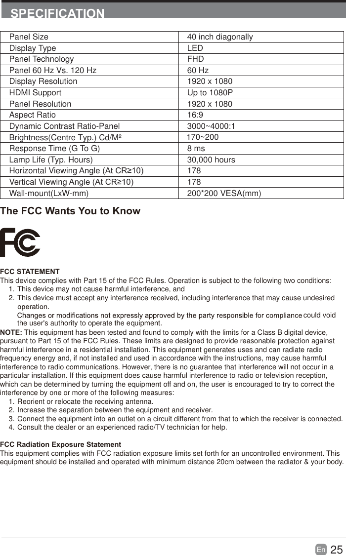 25En  SPECIFICATIONThe FCC Wants You to KnowFCC STATEMENTThis device complies with Part 15 of the FCC Rules. Operation is subject to the following two conditions:1. This device may not cause harmful interference, and2. This device must accept any interference received, including interference that may cause undesired  the user's authority to operate the equipment.NOTE: This equipment has been tested and found to comply with the limits for a Class B digital device, pursuant to Part 15 of the FCC Rules. These limits are designed to provide reasonable protection against harmful interference in a residential installation. This equipment generates uses and can radiate radio frequency energy and, if not installed and used in accordance with the instructions, may cause harmful interference to radio communications. However, there is no guarantee that interference will not occur in a particular installation. If this equipment does cause harmful interference to radio or television reception, which can be determined by turning the equipment off and on, the user is encouraged to try to correct the interference by one or more of the following measures:1. Reorient or relocate the receiving antenna.2. Increase the separation between the equipment and receiver.3. Connect the equipment into an outlet on a circuit different from that to which the receiver is connected.4. Consult the dealer or an experienced radio/TV technician for help.FCC Radiation Exposure StatementThis equipment complies with FCC radiation exposure limits set forth for an uncontrolled environment. This equipment should be installed and operated with minimum distance 20cm between the radiator &amp; your body.could voidPanel Size 40 inch diagonally Display Type LEDPanel Technology  FHDPanel 60 Hz Vs. 120 Hz 60 HzDisplay Resolution  1920 x 1080HDMI Support Up to 1080PPanel Resolution  1920 x 1080Aspect Ratio 16:9Dynamic Contrast Ratio-Panel 3000~4000:1Response Time (G To G) 8 msLamp Life (Typ. Hours) 30,000 hoursHorizontal Viewing $QJOH$W&amp;5 178Vertical Viewing $QJOH$W&amp;5 178Wall-mount(LxW-mm) 200*200 VESA(mm)Brightness(Centre Typ.) Cd/M&sup2;     170~200