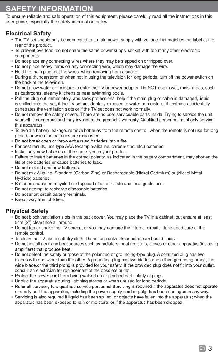 3En  SAFETY INFORMATIONTo ensure reliable and safe operation of this equipment, please carefully read all the instructions in this user guide, especially the safety information below.Electrical Safety   The TV set should only be connected to a main power supply with voltage that matches the label at the rear of the product.  To prevent overload, do not share the same power supply socket with too many other electronic components.  Do not place any connecting wires where they may be stepped on or tripped over.  Do not place heavy items on any connecting wire, which may damage the wire.  Hold the main plug, not the wires, when removing from a socket.  During a thunderstorm or when not in using the television for long periods, turn off the power switch on the back of the television.  Do not allow water or moisture to enter the TV or power adapter. Do NOT use in wet, moist areas, such as bathrooms, steamy kitchens or near swimming pools.  Pull the plug out immediately, and seek professional help if the main plug or cable is damaged, liquid is spilled onto the set, if the TV set accidentally exposed to water or moisture, if anything accidentally penetrates the ventilation slots or if the TV set does not work normally.  Do not remove the safety covers. There are no user serviceable parts inside. Trying to service the unit this apparatus.  To avoid a battery leakage, remove batteries from the remote control, when the remote is not use for long period, or when the batteries are exhausted.   For best results, use type AAA (example-alkaline, carbon-zinc, etc.) batteries.  Install only new batteries of the same type in your product.  Failure to insert batteries in the correct polarity, as indicated in the battery compartment, may shorten the life of the batteries or cause batteries to leak.  Do not mix old and new batteries.  Do not mix Alkaline, Standard (Carbon-Zinc) or Rechargeable (Nickel Cadmium) or (Nickel Metal Hydride) batteries.  Batteries should be recycled or disposed of as per state and local guidelines.  Do not attempt to recharge disposable batteries.  Do not short circuit battery terminals.  Keep away from children.Physical Safety   Do not block ventilation slots in the back cover. You may place the TV in a cabinet, but ensure at least 5cm (2&rsquo;&rsquo;) clearance all around.  Do not tap or shake the TV screen, or you may damage the internal circuits. Take good care of the remote control.   Do not install near any heat sources such as radiators, heat registers, stoves or other apparatus (including   Do not defeat the safety purpose of the polarized or grounding-type plug. A polarized plug has two blades with one wider than the other. A grounding plug has two blades and a third grounding prong, the consult an electrician for replacement of the obsolete outlet.   Protect the power cord from being walked on or pinched particularly at plugs.   Unplug the apparatus during lightning storms or when unused for long periods. s required if the apparatus does not operate normally or if the apparatus, including the power supply cord or pulg, has been damaged in any way.  Servicing is also required if liquid has been spilled, or objects have fallen into the apparatus; when the apparatus has been exposed to rain or moisture; or if the apparatus has been dropped.