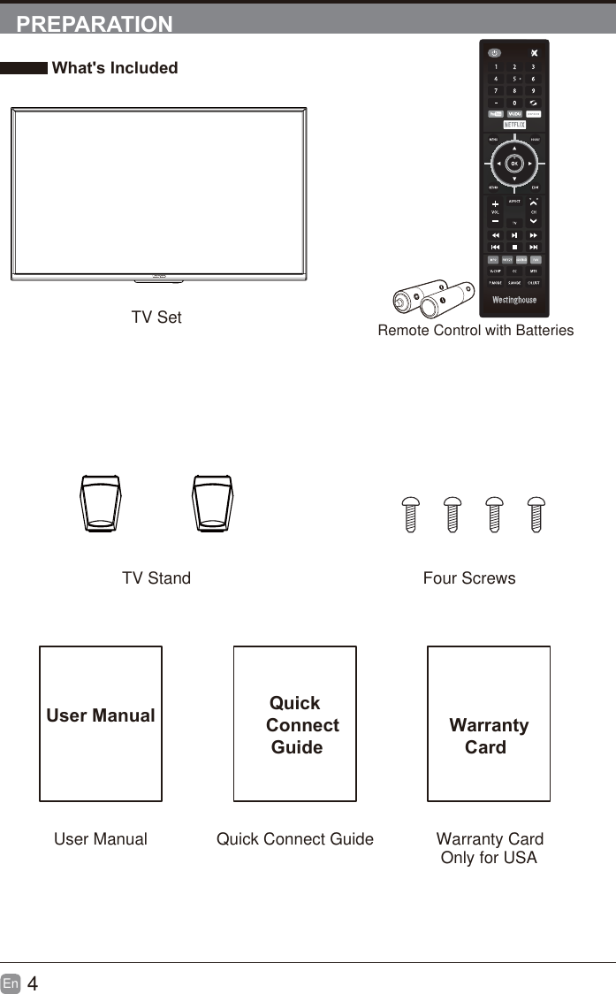 4En  PREPARATION What's IncludedTV SetTV Stand  Four ScrewsUser Manual Quick    Connect     GuideUser Manual Quick Connect Guide  Warranty     CardWarranty CardRemote Control with BatteriesOnly for USA'96+):92++6).2I9:     