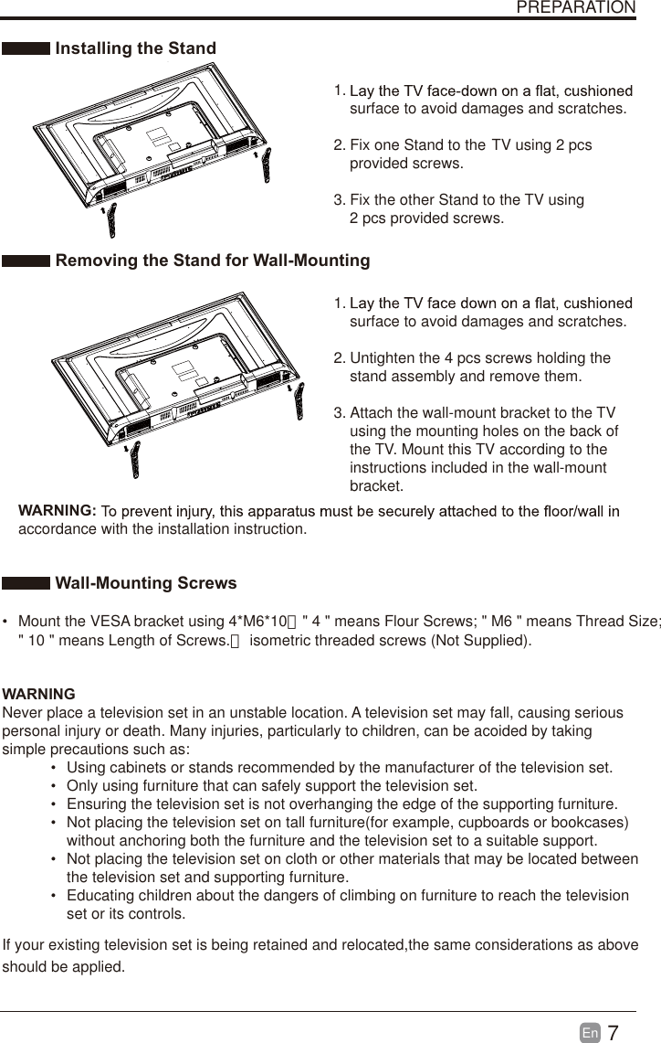 7En  PREPARATION Installing the Stand1. surface to avoid damages and scratches.2. Fix one Stand to the  TV using 2 pcs provided screws.3. Fix the other Stand to the  TV using 2 pcs provided screws. Removing the Stand for Wall-Mounting1. surface to avoid damages and scratches.2. Untighten the 4 pcs screws holding the stand assembly and remove them.    3. Attach the wall-mount bracket to the TV using the mounting holes on the back of the TV. Mount this TV according to the instructions included in the wall-mount bracket.  Wall-Mounting Screws  Mount the VESA bracket using 4*M6*10（" 4 " means Flour Screws; " M6 " means Thread Size;  WARNING:accordance with the installation instruction. WARNINGNever place a television set in an unstable location. A television set may fall, causing serious personal injury or death. Many injuries, particularly to children, can be acoided by taking simple precautions such as:  Using cabinets or stands recommended by the manufacturer of the television set.  Only using furniture that can safely support the television set.  Ensuring the television set is not overhanging the edge of the supporting furniture.  Not placing the television set on tall furniture(for example, cupboards or bookcases) without anchoring both the furniture and the television set to a suitable support.   Not placing the television set on cloth or other materials that may be located between the television set and supporting furniture.  Educating children about the dangers of climbing on furniture to reach the television set or its controls.If your existing television set is being retained and relocated,the same considerations as above should be applied." 10 " means Length of Screws.） isometric threaded screws (Not Supplied).