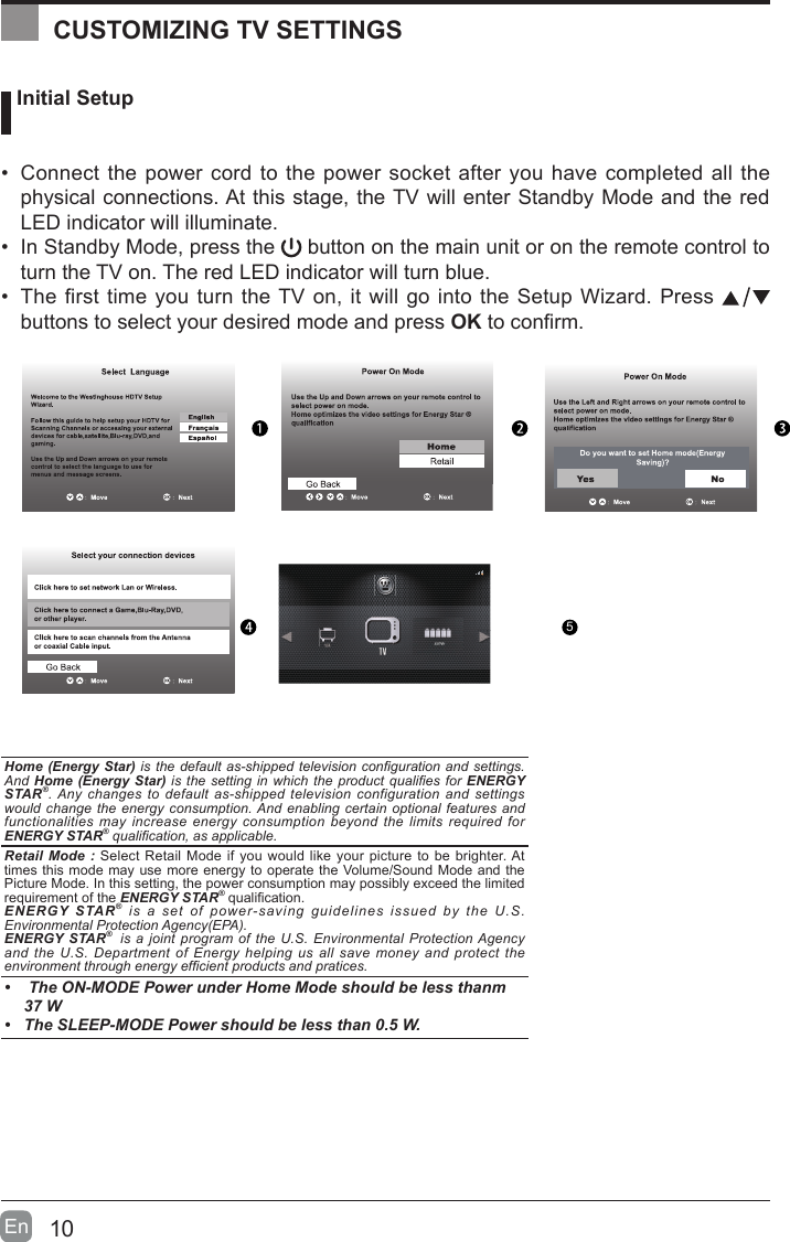 10En   Initial Setup&bull;  Connect the power cord to the power socket after you have completed all the physical connections. At this stage, the TV will enter Standby Mode and the red LED indicator will illuminate. &bull;  In Standby Mode, press the   button on the main unit or on the remote control to turn the TV on. The red LED indicator will turn blue.&bull;  The first time you turn the TV on, it will go into the Setup Wizard. Press   buttons to select your desired mode and press OK to conrm.   OK :NextHome (Energy Star) is the default  as-shipped television conguration  and settings. And  Home (Energy Star) is the  setting in  which the  product qualies for  ENERGY STAR&reg;. Any changes  to  default  as-shipped  television configuration and  settings would change  the energy  consumption. And enabling certain  optional features  and functionalities  may increase energy  consumption  beyond  the  limits  required  for ENERGY STAR&reg; qualication, as applicable.   Retail Mode : Select Retail Mode if you would like your picture to be brighter. At times this mode may use more energy to operate the Volume/Sound Mode and the Picture Mode. In this setting, the power consumption may possibly exceed the limited requirement of the ENERGY STAR&reg; qualication.ENERGY STAR&reg;  is  a  set  of  power-saving  guidelines  issued  by  the  U.S. Environmental Protection Agency(EPA).ENERGY STAR&reg;  is a  joint  program of  the U.S. Environmental  Protection Agency and  the U.S. Department  of  Energy  helping  us  all  save  money  and  protect  the environment through energy efcient products and pratices.&bull;   The ON-MODE Power under Home Mode should be less thanm 37 W&bull;  The SLEEP-MODE Power should be less than 0.5 W.CUSTOMIZING TV SETTINGS5AV/YPbPr