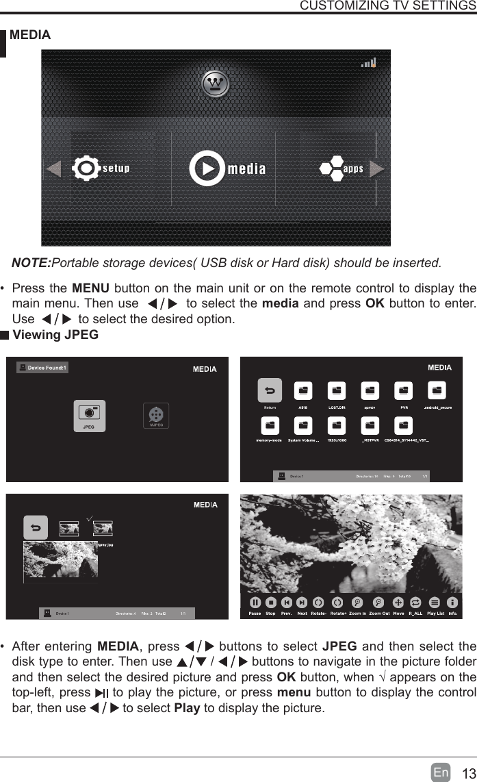 13En  CUSTOMIZING TV SETTINGS MEDIANOTE:Portable storage devices( USB disk or Hard disk) should be inserted. Viewing JPEG&bull;  After entering MEDIA, press   buttons to select JPEG and then select the disk type to enter. Then use   /   buttons to navigate in the picture folder and then select the desired picture and press OK button, when &radic; appears on the top-left, press   to play the picture, or press menu button to display the control bar, then use   to select Play to display the picture.&bull;  Press the MENU button on the main unit or on the remote control to display the main menu. Then use     to select the media and press OK button to enter. Use     to select the desired option.
