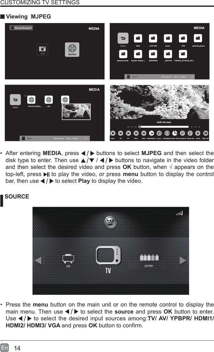 14En  CUSTOMIZING TV SETTINGS Viewing  MJPEG SOURCE&bull;  Press the menu button on the main unit or on the remote control to display the main menu. Then use   to select the source and press OK button to enter. Use   to select the desired input sources among:TV/ AV/ YPBPR/ HDMI1/ HDMI2/ HDMI3/ VGA and press OK button to conrm.  &bull;  After entering MEDIA, press   buttons to select MJPEG and then select the disk type to enter. Then use   /   buttons to navigate in the video folder and then select the desired video and press OK button, when &radic; appears on the top-left, press   to play the video, or press menu button to display the control bar, then use   to select Play to display the video.    AV/YPbPr
