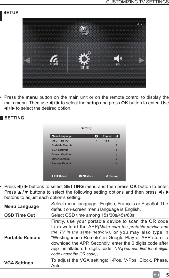 15En   SETUPCUSTOMIZING TV SETTINGSMenu Language Select menu language : English, Fran&ccedil;ais or Espa&ntilde;ol. Thedefault on-screen menu language is English.OSD Time Out Select OSD time among 15s/30s/45s/60s.Portable RemoteFirstly, use your portable device to scan the QR code to download the APP(Make sure  the  protable  device  and the  TV  in  the  same  network), or you may also type in "Westinghouse Remote" in Google Play or APP store to download the APP. Secondly, enter the 6 digits code after app installation. 6 digits code: N/A(You can nd the 6 digits code under the QR code).VGA Settings To adjust the VGA settings:H-Pos, V-Pos, Clock, Phase, Auto.&bull;  Press the menu button on the main unit or on the remote control to display the main menu. Then use   to select the setup and press OK button to enter. Use  to select the desired option.  SETTING&bull;  Press   buttons to select SETTING menu and then press OK button to enter. Press   buttons to select the following setting options and then press    buttons to adjust each option&rsquo;s setting. 