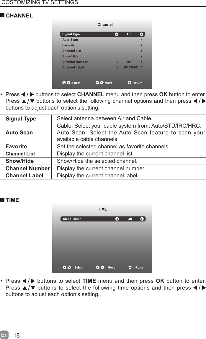 18En  COSTOMIZING TV SETTINGS&bull;  Press   buttons to select CHANNEL menu and then press OK button to enter. Press   buttons to select the following channel options and then press    buttons to adjust each option&rsquo;s setting.  CHANNELSignal Type Select antenna between Air and Cable. Auto ScanCable: Select your cable system from: Auto/STD/IRC/HRC.Auto Scan: Select the Auto Scan feature to scan your available cable channels.Favorite Set the selected channel as favorite channels.Channel List Display the current channel list.Show/Hide Show/Hide the selected channel.Channel Number Display the current channel number.Channel Label Display the current channel label.&bull;  Press   buttons to select TIME menu and then press OK button to enter. Press   buttons to select the following time options and then press buttons to adjust each option&rsquo;s setting.      TIME