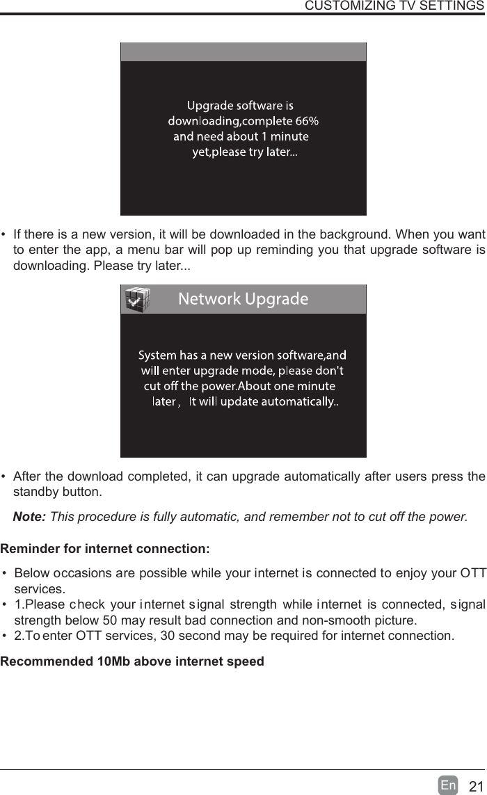 21En  &bull;  If there is a new version, it will be downloaded in the background. When you want to enter the app, a menu bar will pop up reminding you that upgrade software is downloading. Please try later...&bull;  After the download completed, it can upgrade automatically after users press the standby button.Note: This procedure is fully automatic, and remember not to cut off the power. CUSTOMIZING TV SETTINGS&bull;  Below occasions are possible while your internet is connected to enjoy your OTT services.&bull;  1.Please c heck  your internet signal  strength  while i nternet  is  connected, signal strength below 50 may result bad connection and non-smooth picture.&bull;  2.To enter OTT services, 30 second may be required for internet connection.Reminder for internet connection:Recommended 10Mb above internet speed