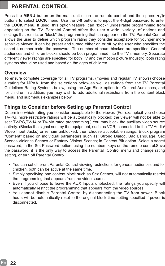 22En  Press the MENU button on the main unit or on the remote control and then press   buttons to select LOCK menu. Use the 0-9 buttons to input the 4-digit password to enter the LOCK menu. If used, this option feature  can "block'' undesirable programming from appearing on the TV. Parental Control offers the user a wide  variety  of options and settings that restrict or "block'' the programming that can appear on the TV. Parental Control allows the user to dene which program rating they consider acceptable for younger more sensitive viewer. It can be preset and turned either on or off by the user who species the secret 4-number code, the password. The number of hours blocked are specied. General audiences and children blocks should be both programmed into the TV's memory. Separate different viewer ratings are specied for both TV and the motion picture Industry;  both rating systems should be used and based on the ages of children.OverviewTo ensure complete coverage for all TV programs, (movies and regular TV shows) choose a rating for MPAA, from the selections below,as well as ratings from the TV Parental Guidelines Rating Systems below, using the Age Block option for General Audiences, and for children.In addition, you may wish to add additional restrictions from the content block menu, and submenus examples below.Things to Consider before Setting up Parental ControlDetermine which rating you consider acceptable to the viewer. (For example,if you choose TV-PG, more restrictive ratings will be automatically blocked; the viewer will not be able to see: TV-PG,TV-14,or TV-MA rated programming.) You may block the auxiliary video source entirely. (Blocks the signal sent by the equipment, such as VCR, connected to the TV Audio/VIdeo Input Jacks) or remain unblocked, then choose acceptable ratings. Block program "Content" based on individual parameters such as: Strong Dialog, Bad Language, Sex Scenes,Violence Scenes or Fantasy. Violent Scenes; in Content Blk option. Select a secret password, in the Set Password option, using the numbers keys on the remote control.Save the password, it is the only way to access the Parental  Control menu and change rating setting, or turn off Parental Control.&bull;  You can set different Parental Control viewing restrictions for general audiences and for children, both can be active at the same time.&bull;  Simply specifying one content block such as Sex Scenes, will not automatically restrict the programming that appears from the video sources.&bull;  Even If you choose to leave the AUX Inputs unblocked, the ratings you specify will automatically restrict the programming that appears from the video sources.&bull;  You cannot disable Parental Control by disconnecting the TV from power. Block hours will be automatically reset to the original block time setting specied if power is disconnected.PARENTAL CONTROLPARENTAL CONTROL