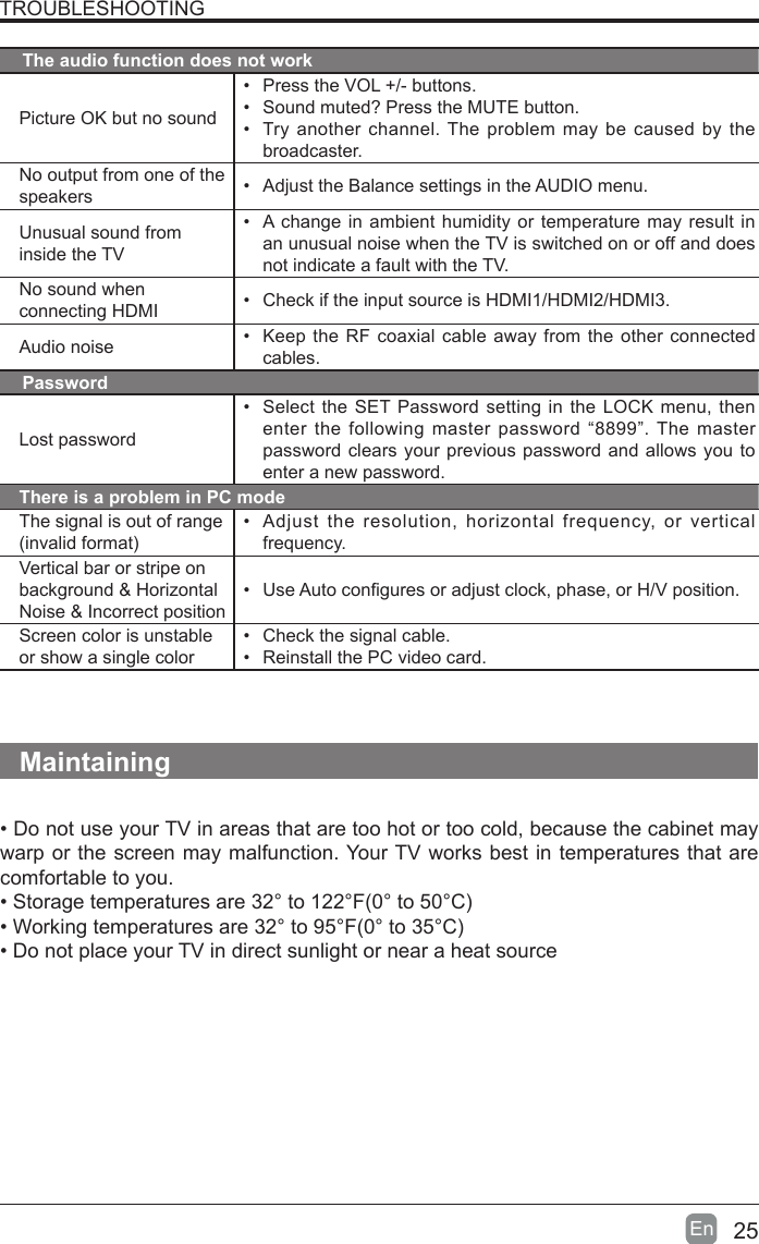 25En  TROUBLESHOOTINGThe audio function does not workPicture OK but no sound&bull;  Press the VOL +/- buttons.&bull;  Sound muted? Press the MUTE button.&bull;  Try another channel. The problem may be caused by the broadcaster.No output from one of the speakers &bull;  Adjust the Balance settings in the AUDIO menu.Unusual sound from inside the TV&bull;  A change in ambient humidity or temperature may result in an unusual noise when the TV is switched on or off and does not indicate a fault with the TV. No sound when connecting HDMI &bull;  Check if the input source is HDMI1/HDMI2/HDMI3.Audio noise &bull;  Keep the RF coaxial cable away from the other connected cables.PasswordLost password&bull;  Select the SET Password setting in the LOCK menu, then enter the following master password &ldquo;8899&rdquo;. The master password clears your previous password and allows you to enter a new password.There is a problem in PC modeThe signal is out of range (invalid format)&bull;  Adjust the resolution, horizontal frequency, or vertical frequency.Vertical bar or stripe on background &amp; Horizontal Noise &amp; Incorrect position&bull;  Use Auto congures or adjust clock, phase, or H/V position.Screen color is unstable or show a single color&bull;  Check the signal cable.&bull;  Reinstall the PC video card.Maintaining&bull; Do not use your TV in areas that are too hot or too cold, because the cabinet may warp or the screen may malfunction. Your TV works best in temperatures that are comfortable to you.&bull; Storage temperatures are 32&deg; to 122&deg;F(0&deg; to 50&deg;C)&bull; Working temperatures are 32&deg; to 95&deg;F(0&deg; to 35&deg;C)&bull; Do not place your TV in direct sunlight or near a heat source